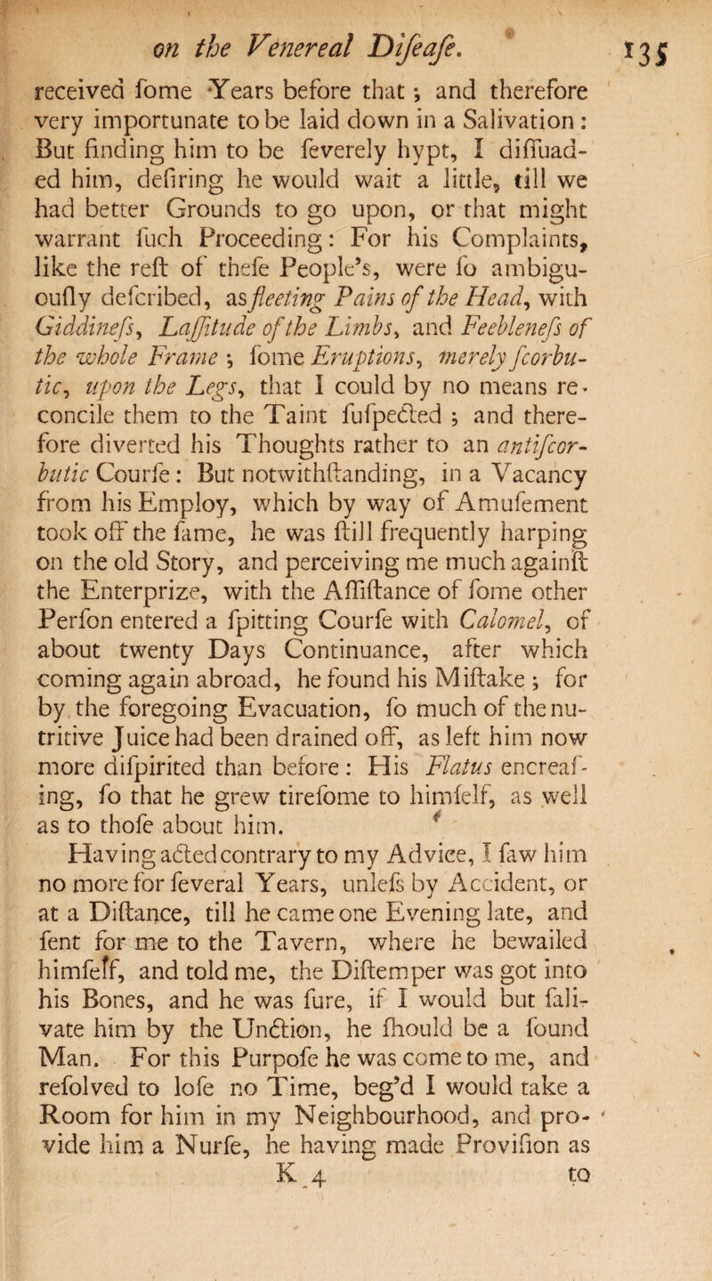 received fome Years before that *, and therefore very importunate to be laid down in a Salivation : But finding him to be feverely hypt, I diffuad- ed him, defiring he would wait a little, till we had better Grounds to go upon, or that might warrant fuch Proceeding: For his Complaints, like the reft of thefe People’s, were fo ambigu- oufty defcribed, as fleeting Pains of the Head, with Giddinefs, LaJJitude of the Limbs, and Feeblenefs of the whole Frame •, fome Eruptions, merely fcorbu- tic, upon the Legs, that I could by no means re^ concile them to the Taint fufpedled ; and there¬ fore diverted his Thoughts rather to an antifcor- butic Courfe: But notwithstanding, in a Vacancy from his Employ, which by way of Amufement took off the fame, he was ftill frequently harping on the old Story, and perceiving me much againift the Enterprize, with the Aftiftance of fome other Perfon entered a {pitting Courfe with Calomel, of about twenty Days Continuance, after which coming again abroad, he found his Miftake ; for by the foregoing Evacuation, fo much of the nu¬ tritive Juice had been drained off, as left him now more difpirited than before : His Flatus encreaf- ing, fo that he grew tirefome to himfelf, as well as to thofe about him. Having adledcontrary to my Advice, I Siw him no more for feveral Years, unlefs by Accident, or at a Diftance, till he came one Evening late, and fent for me to the Tavern, where he bewailed himfeff, and told me, the Diftemper was got into his Bones, and he was fure, if I would but fali- vate him by the Undiion, he fhould be a found Man. For this Purpofe he was come to me, and refolved to lofe no Time, beg’d I would take a Room for him in my Neighbourhood, and pro¬ vide him a Nurfe, he having made Provifion as K 4 to