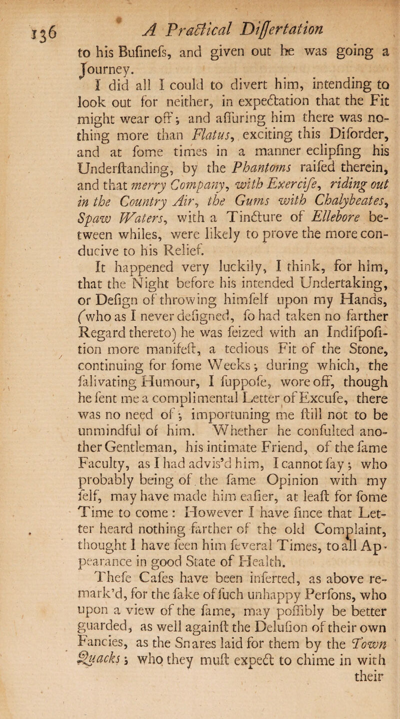 to his Bufmefs, and given out he was going a Journey. I did all I could to divert him, intending to look out for neither, in expectation that the Fit might wear off; and alluring him there was no¬ thing more than Flatus, exciting this Diforder, and at fame times in a manner eclipfing his Underftanding, by the Phantoms raifed therein, and that merry Company, with Fxercife, riding out in the Country Air, the Gums with Chalybeates, Spaw Waters, with a TinCture of Ellebore be¬ tween whiles, were likely to prove the more con¬ ducive to his Relief. It happened very luckily, I think, for him, that the Night before his intended Undertaking, or Defign of throwing himfelf upon my Hands, (who as I never defigned, fo had taken no farther Regard thereto) he was feized with an Indifpofi- tion more manifeft, a tedious Fit of the Stone, continuing for fome Weeks *, during which, the falivating Humour, I fuppofe, wore off, though he lent me a complimental Letter of Excufe, there was no need of, importuning me ftill not to be unmindful of him. Whether he confulted ano¬ ther Gentleman, his intimate Friend, of the fame Faculty, as I had advis’d him, I cannot fay ; who probably being of. the fame Opinion with my Self, may have made him eafier, at leaf! for fome Time to come : However I have fmce that Let¬ ter heard nothing farther of the old Complaint, thought I have feen him feveral Times, to all Ap- pearance in good State of Health. Thefe Cafes have been inferted, as above re¬ mark’d, for the fake of fuch unhappy Perfons, who upon a view of the fame, may poffibly be better guarded, as well againft the Delufion of their own Fancies, as the Snares laid for them by the Fown Quacks, who they mull: expeCt to chime in with their