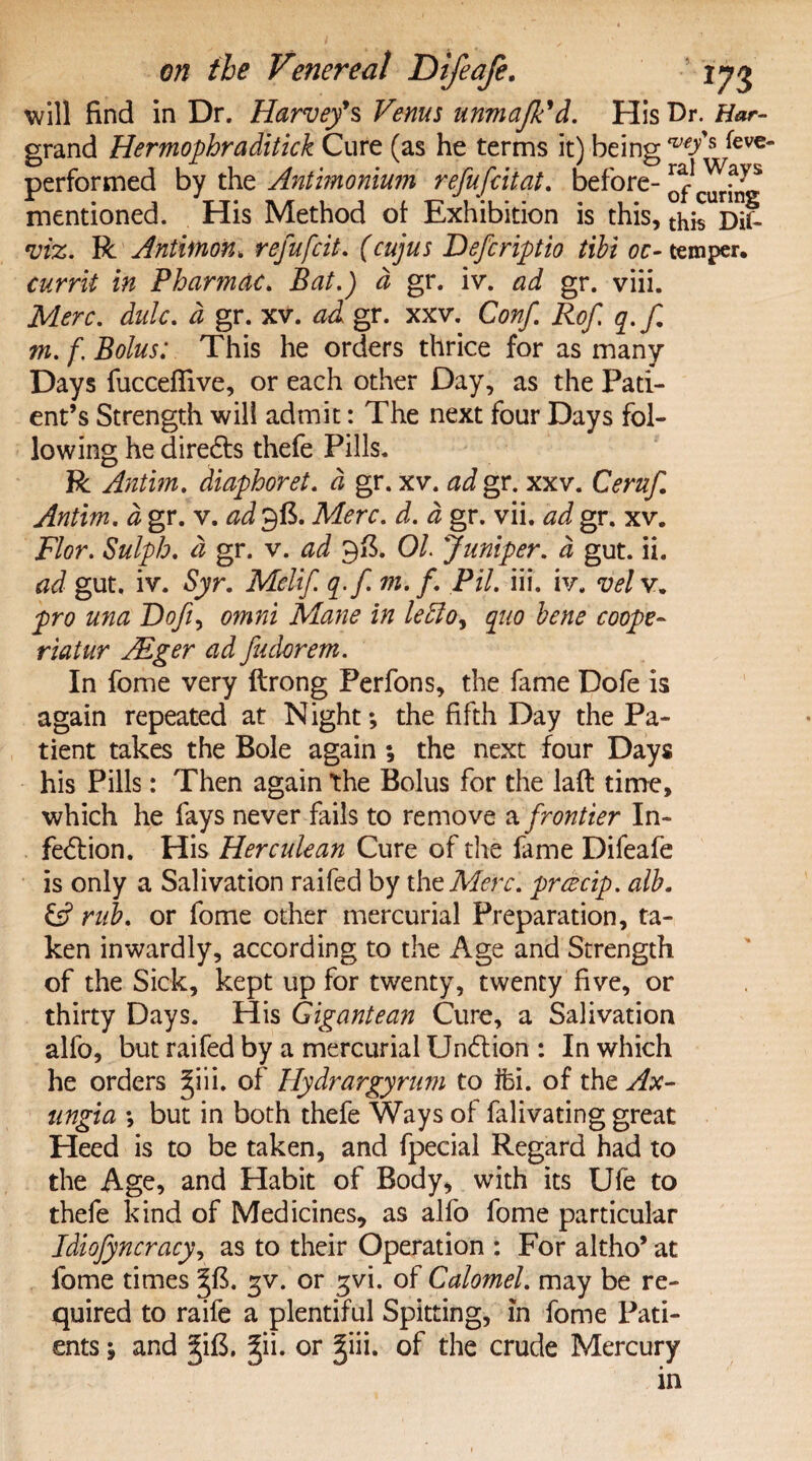 5 will find in Dr. Harvey's Venus unmafk'd. His Dr. Har- grand Hermophr a ditick Cure (as he terms it) being w/s ,^€VC* performed by the Antimonium refufcitat. before- mentioned. His Method of Exhibition is this, thiTS^ viz. R Antimon. refufcit. (cujus Deferiptio tibi oc- temper. currit in Pharmac. Bat.) d gr. iv. ad gr. viii. Merc. dulc. d gr. xv. ad gr. xxv. Conf Rof q.f m. f. Bolus: This he orders thrice for as many Days fuccefiive, or each other Day, as the Pati¬ ent’s Strength will admit: The next four Days fol¬ lowing he diredts thefe Pills. R Antim. diaphoret. d gr. xv. ad gr. xxv. Ceruf Antim. a gr. v. ad gft. Merc. d. d gr. vii. ad gr. xv. Flor. Sulph. d gr. v. ad 9ft. 01 Juniper, a gut. ii. ad gut. iv. Syr. Mclif q-fm. f Pil. iii. iv. vel v. pro una Dofi> omni Mane in letto, quo bene coope- riatur Alger ad fudorem. In fome very ftrong Perfons, the fame Dofe is again repeated at Night; the fifth Day the Pa¬ tient takes the Bole again *, the next four Days his Pills: Then again the Bolus for the laft time, which he fays never fails to remove a frontier In¬ fection. His Herculean Cure of the fame Difeafe is only a Salivation raifed by the Merc, prcecip. alb. & rub. or fome other mercurial Preparation, ta¬ ken inwardly, according to the Age and Strength of the Sick, kept up for twenty, twenty five, or thirty Days. His Gigantean Cure, a Salivation alfo, but raifed by a mercurial Undtion : In which he orders ^iii. of Hydrargyrum to iti. of the Ax- ungia ; but in both thefe Ways of falivating great Heed is to be taken, and fpecial Regard had to the Age, and Habit of Body, with its Ufe to thefe kind of Medicines, as alfo fome particular Idiofyncracy, as to their Operation : For altho’ at fome times gv. or gvi. of Calomel, may be re¬ quired to raife a plentiful Spitting, in ents; and 5iB, 3ii. or fome Pati- ;in. of the crude Mercury in