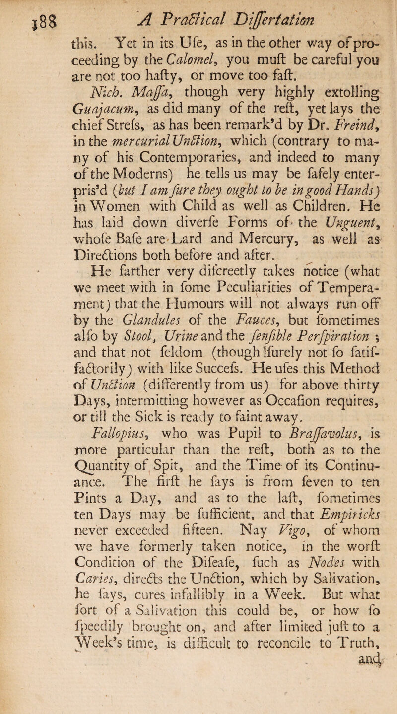 this. Yet in its Ufe, as in the other way of pro¬ ceeding by the Calomel, you muft be careful you are not too hafty, or move too faft. Nich. Majfa, though very highly extolling Guajacum, as did many of the reft, yet lays the chief Strefs, as has been remark’d by Dr. Freind, in the mercurial Unffiion, which (contrary to ma¬ ny of his Contemporaries, and indeed to many of the Moderns) he tells us may be fafely enter¬ prise (but lam jure they ought to he in good Hands) in Women with Child as well as Children. He has laid down diverfe Forms of the Unguent, whofe Bafe are Lard and Mercury, as well as Directions both before and after. He farther very dilcreetly takes notice (what we meet with in fome Peculiarities of Tempera¬ ment) that the Humours will not always run off by the Glandules of the Fauces, but fometimes alfo by Stoolt Urine and the fenfible Perfpiration •, and that not feldom (though !furely not fo fatif- faClorily) with like Succefs. He ufes this Method of Un&ion (differently from usj for above thirty Days, intermitting however as Occafion requires, or till the Sick is ready to faint away. Fallopius, who was Pupil to EraJJavolus, is more particular than the reft, both as to the Quantity of Spit, and the Time of its Continu¬ ance. The firft he fays is from feven to ten Pints a Day, and as to the laft, fometimes ten Days may be fufficient, and that Emphicks never exceeded fifteen. Nay Vigo, of whom we have formerly taken notice, in the worft Condition of the Difeafe, fuch as Nodes with Caries, direCls the UnClion, which by Salivation, he fays, cures infallibly in a Week. But what fort of a Salivation this could be, or how fo fpeedily brought on, and after limited juft to a Week’s time, is difficult to reconcile to Truth,