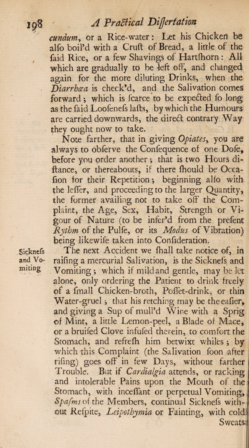 Sicknefs and Vo- suiting A Practical Divert at ion cundum, or a Rice-water: Let his Chicken be alfo boil’d with a Cruft of Bread, a little of the faid Rice, or a few Shavings of Hartfhorn : All which are gradually to be left off, and changed again for the more diluting Drinks, when the Diarrhoea is check’d, and the Salivation comes forward *, which is fcarce to be expelled fo long as the faid Loofenefs lafts, by which the Humours are carried downwards, the aired; contrary Way they ought now to take. Note farther, that in giving Opiates, you are always to obferve the Confequence of one Dofe, before you order another *, that is two Hours di- ftance, or thereabouts, if there fhould be Occa- fion for their Repetition; beginning alfo with the leffer, and proceeding to the larger Quantity, the former availing not to take off the Com¬ plaint, the Age, Sex, Habit, Strength or Vi¬ gour of Nature (to be infer’d from the prefent Rythm of the Pulfe, or its Modus of Vibration) being likewife taken into Confideration. The next Accident we fhall take notice of, in raifing a mercurial Salivation, is the Sicknefs and Vomiting ; which if mild and gentle, may be let alone, only ordering the Patient to drink freely of a fmall Chicken-broth, PofTet-drink, or thin Water-gruel that his retching may be theeafier, and giving a Sup of mull’d Wine with a Sprig of Mint, a little Lemon-peel, a Blade of Mace, or a bruifed Clove infufed therein, to comfort the Stomach, and refrefh him betwixt whiles ; by which this Complaint (the Salivation foon after rifing) goes off in few Days, without farther Trouble. But if Cardialgia attends, or racking and intolerable Pains upon the Mouth of the Stomach, with inceffant or perpetual Vomiting, Spafms of the Members, continual Sicknefs with¬ out Refpite, Leipothymia or Fainting, with coldi