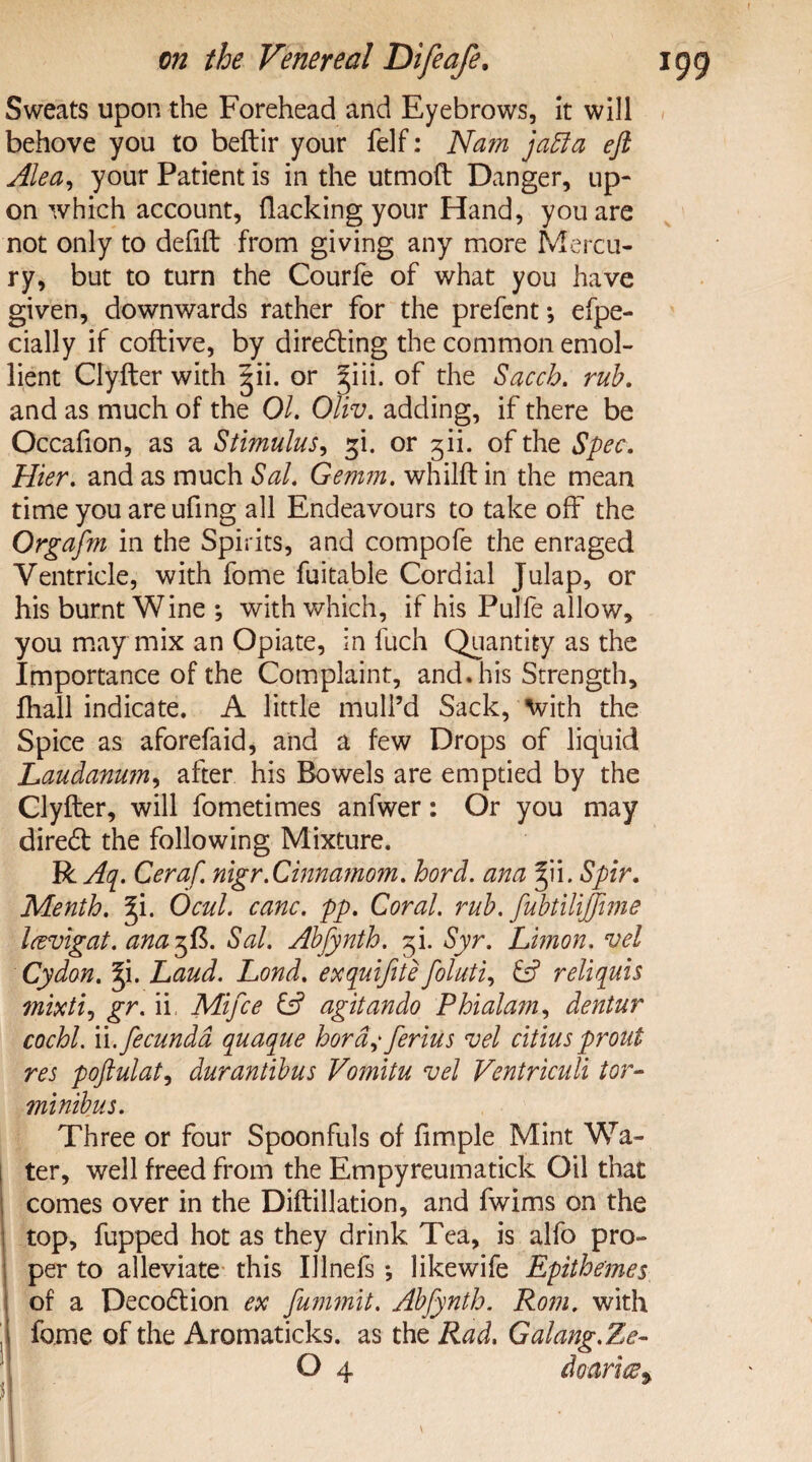 Sweats upon the Forehead and Eyebrows, it will behove you to beftir your felf: Nam jaffa eft Ale a, your Patient is in the utmoft Danger, up¬ on which account, flacking your Hand, you are not only to defifl: from giving any more Mercu¬ ry, but to turn the Courfe of what you have given, downwards rather for the prefent *, efpe- cially if coftive, by directing the common emol¬ lient Clyfter with pu. or |iii. of the Saccb. rub. and as much of the 01. Oliv. adding, if there be Occafion, as a Stimulus, p. or fii. of the Spec. Hier. and as much Sal. Gemm. whilft in the mean time you are ufing all Endeavours to take off the Orgafm in the Spirits, and compofe the enraged Ventricle, with fome fuitable Cordial Julap, or his burnt Wine ; with which, if his Pulfe allow, you may mix an Opiate, in fuch Quantity as the Importance of the Complaint, and. his Strength, fhall indicate. A little mull’d Sack, With the Spice as aforefaid, and a few Drops of liquid Laudanum, after his Bowels are emptied by the Clyfter, will fometimes anfwer: Or you may dired the following Mixture. R Aq. Ceraf. nigr.Cinnamom. hord. ana pi. Spir. Menth. pi. Ocul. canc. pp. Coral, rub. fubtUijfime Icevigat. anazfi. Sal. Abfynth. pi. Syr. Limon. vel Cydan. p. Laud. Lond. exquifite foluti, & reliquis mixti, gr. if Mifce C? agitando Phialam, dentur cochl. ii.fecunda quaque hord^ferius vel citiuspi'out res poftulat, durantibus Vomitu vel Ventriculi tor- minibus. Three or four Spoonfuls of Ample Mint Wa¬ ter, well freed from the Empyreumatick Oil that comes over in the Diftillation, and fwims on the top, fupped hot as they drink Tea, is alfo pro¬ per to alleviate this Illnefs *, likewife Epithemes j of a Decodion ex fummit. Abfynth. Rom. with i fome of the Aromaticks. as the Rad. Galang.Ze-