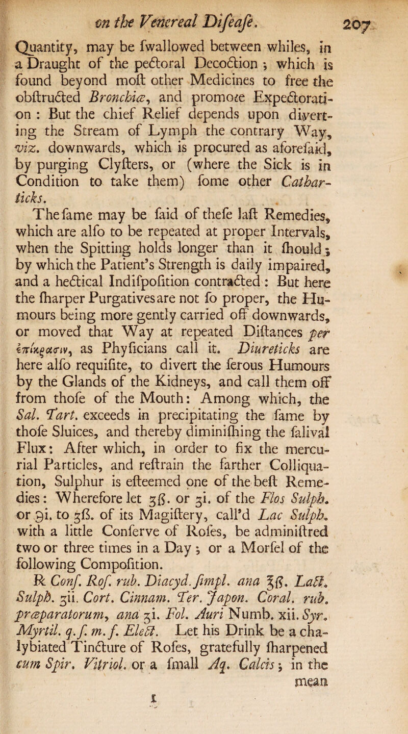 Quantity, may be fwallowed between whiles, in a Draught of the peCtoral DecoCtion ; which is found beyond mod: other Medicines to free the obftruCted Bronchia, and promo£e Expectorati¬ on : But the chief Relief depends upon divert¬ ing the Stream of Lymph the contrary Way, viz, downwards, which is procured as aforefaki, by purging Clyfters, or (where the Sick is in Condition to take them) fome other Cathar- ticks. The fame may be faid of thefe laft Remedies, which are alfo to be repeated at proper Intervals, when the Spitting holds longer than it fhould ; by which the Patient’s Strength is daily impaired, and a heCtical Indifpofition contracted : But here the (harper Purgatives are not fo proper, the Hu¬ mours being more gently carried off downwards, or moved that Way at repeated Diftances per i7rU%c«nV) as Phyficians call it. Diureticks are here alfo requifite, to divert the ferous Humours by the Glands of the Kidneys, and call them off from thofe of the Mouth: Among which, the Sal. Tart, exceeds in precipitating the fame by thofe Sluices, and thereby diminifhing the falival Flux: After which, in order to fix the mercu¬ rial Particles, and reftrain the farther Colliqua- tion, Sulphur is efteemed one of the bed Reme¬ dies: Wherefore let gg. or gi. of the Flos Sulpb. or gi. to g£. of its Magiftery, call’d Lac Sulpb, with a little Conferve of Rofes, be adminiftred two or three times in a Day j or a Morfel of the following Compofition. R Conf. Rof. rub. Diacyd.fempl. ana Laff. Sulpb. gii. Cort. Cinnam. Fer. Japon, Coral, rub. prceparatoruMy ana gi. Fol. Auri Numb. xii. Syr. Myrtil. q.f. m.f. Eleft. Let his Drink be a cha- lybiated TinCture of Rofes, gratefully (harpened sum Spir. Vitriol. or a fmall Colds in the mean i