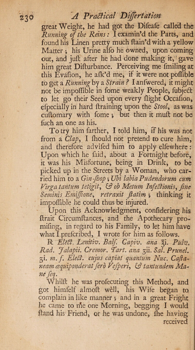 great Weight, he had got the Difeafe called the Running of the Reins: I examin’d the Parts, and found his Linen pretty much ftain’d with a yellow Matter j his Urine alfo he owned, upon coming out, and juft after he had done making it, gave him great Difturbance. Perceiving me fmiling at this Evafion, he alk’d me, if it were notpoflible to get a Running by a Strain ? I anfwered* it might not be impoftible in fome weakly People, fubjedt to let go their Seed upon every flight Occafion, efpecially in hard {training upon the Stool* as was cuftomary with fome > but then it muft not be fuch an one as his. To try him farther, I told him, if his was not from a Clap, I fhould not pretend to cure him, and therefore advifed him to apply elfewhere: Upon which he faid, about a Fortnight before, it was his Misfortune, being in Drink, to be picked up in the Streets by a Woman, who car¬ ried him to a Gin-fhop; Ubi labia Pudendorum cum Virga tantum tetigit, & ob Metum Infedlionis, fine Seminis Emiffione, retraxit ftatim *, thinking it impoftible he could thus be injured. Upon this Acknowledgment, confidering his ftrait Circumftances, and the Apothecary pro- mifmg, in regard to his Family, to let him have what I prefcribed, I wrote for him as follows. R Eleffi. Lenitiv. Balf Capiv. ana f\. Pulv\ Rad. Jalapii. Cremor. Eart. ana ^ii. Sal. Prunel. gi. rn. f. Eleffi. cujus capiat quantum Nuc. Cafta- ream cequiponderat ferb Vefperi, £5? tantundem Ma¬ ne feq. Whilft he v/as profecuting this Method, and got himfelf almoft well, his Wife began to complain in like manner *, and in a great Fright he came to me one Morning, begging I would ftand his Friend, or he was undone, {he having received