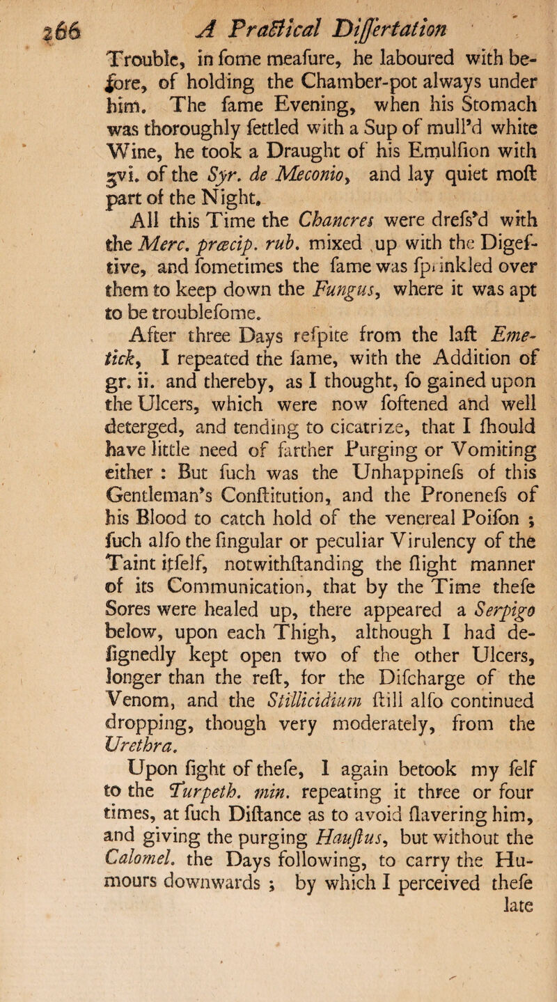 \ $66 A PraBlcal DijJ'ertalion Trouble, in fome meafure, he laboured with be¬ fore, of holding the Chamber-pot always under him. The fame Evening, when his Stomach was thoroughly fettled with a Sup of mull’d white Wine, he took a Draught of his Emulfion with gvi. of the Syr. de Meconioy and lay quiet moft part of the Night, All this Time the Chancres were drefs’d with the Merc. prcecip. rub. mixed Nup with the Digef- tive, and fometimes the fame was fpi inkled over them to keep down the Fungus, where it was apt to be troublefome. After three Days refpite from the laft Erne- tick, I repeated the fame, with the Addition of gr. ii. and thereby, as I thought, fo gained upon the Ulcers, which were now foftened and well deterged, and tending to cicatrize, that I fhould have little need of farther Purging or Vomiting either : But fuch was the Unhappinefs of this Gentleman’s Conftitution, and the Pronenefs of his Blood to catch hold of the venereal Poifon ; fuch alfo thefingular or peculiar Virulency of the Taint itfelf, notwithftanding the flight manner of its Communication, that by the Time thefe Sores were healed up, there appeared a Serpigo below, upon each Thigh, although I had de- fignedly kept open two of the other Ulcers, longer than the reft, for the Difcharge of the Venom, and the Stfllicidium ftili alfo continued dropping, though very moderately, from the Urethra. Upon fight of thefe, 1 again betook my felf to the (Turpeth. min. repeating it three or four times, at fuch Diftance as to avoid flavering him, and giving the purging Hauftusy but without the Calomel. the Days following, to carry the Hu¬ mours downwards ; by which I perceived thefe late