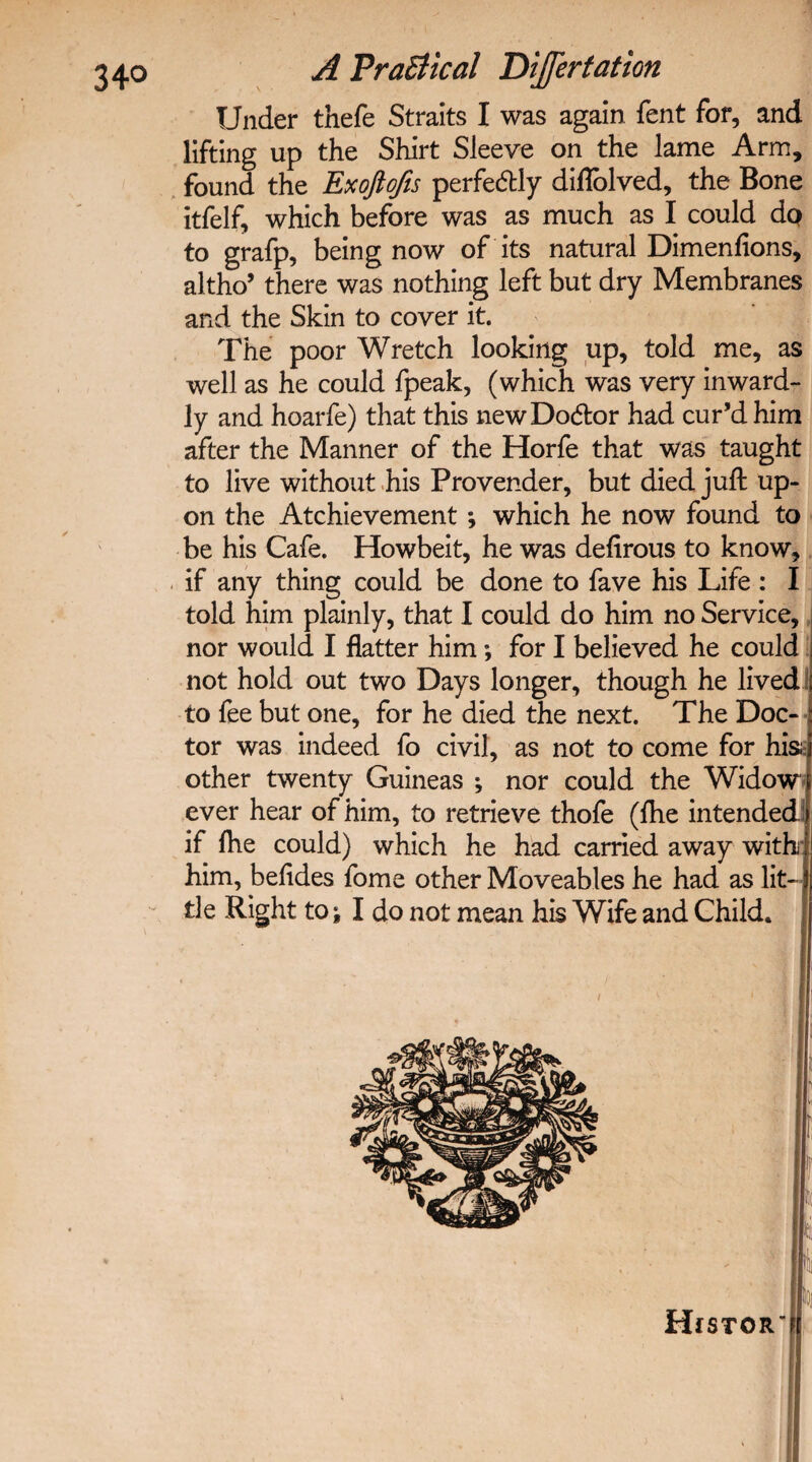 Under thefe Straits I was again fent for, and lifting up the Shirt Sleeve on the lame Arm, found the Exoftofis perfectly diflblved, the Bone itfelf, which before was as much as I could do to grafp, being now of its natural Dimenfions, altho’ there was nothing left but dry Membranes and the Skin to cover it. The poor Wretch looking up, told me, as well as he could fpeak, (which was very inward¬ ly and hoarfe) that this newDo&or had cur’d him after the Manner of the Horfe that was taught to live without his Provender, but died juft up¬ on the Atchievement ; which he now found to be his Cafe. Howbeit, he was deftrous to know, if any thing could be done to fave his Life : I told him plainly, that I could do him no Service, nor would I flatter him; for I believed he could not hold out two Days longer, though he lived to fee but one, for he died the next. The Doc¬ tor was indeed fo civil, as not to come for his other twenty Guineas ; nor could the Widow ever hear of him, to retrieve thofe (ftie intended! if lhe could) which he had carried away with: him, befides fome other Moveables he had as lit¬