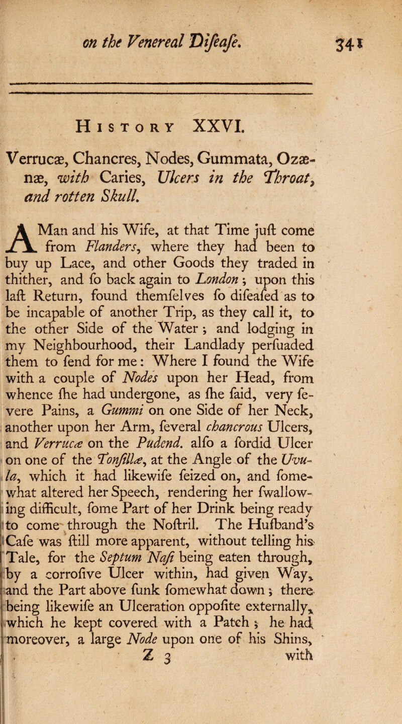 History XXVI. Verrucas, Chancres, Nodes, Gummata, Ozas- nae, with Caries, Ulcers in the Throat, and rotten Skull. A Man and his Wife, at that Time juft come from Flanders, where they had been to buy up Lace, and other Goods they traded in thither, and fo back again to London ; upon this laft Return, found themfelves fo difeafed as to be incapable of another Trip, as they call it, to the other Side of the Water •, and lodging in my Neighbourhood, their Landlady perfuaded them to fend for me: Where I found the Wife with a couple of Nodes upon her Head, from whence ftie had undergone, as fhe faid, very fe- vere Pains, a Gummi on one Side of her Neck, another upon her Arm, feveral chancrous Ulcers, and Verruca on the Pudcnd. alfo a fordid Ulcer on one of the Fonfilla, at the Angle of the Uvu~ la, which it had likewife feized on, and fome- what altered her Speech, rendering her fwallow- ing difficult, fome Part of her Drink being ready to come through the Noftril. The Hufband’s Cafe was ftill more apparent, without telling his Tale, for the Septum Nafi being eaten through, by a corrofive Ulcer within, had given Way, and the Part above funk fomewhat dawn ; there being likewife an Ulceration oppofite externally, which he kept covered with a Patch * he had moreover, a large Node upon one of his Shins, Z 3 with