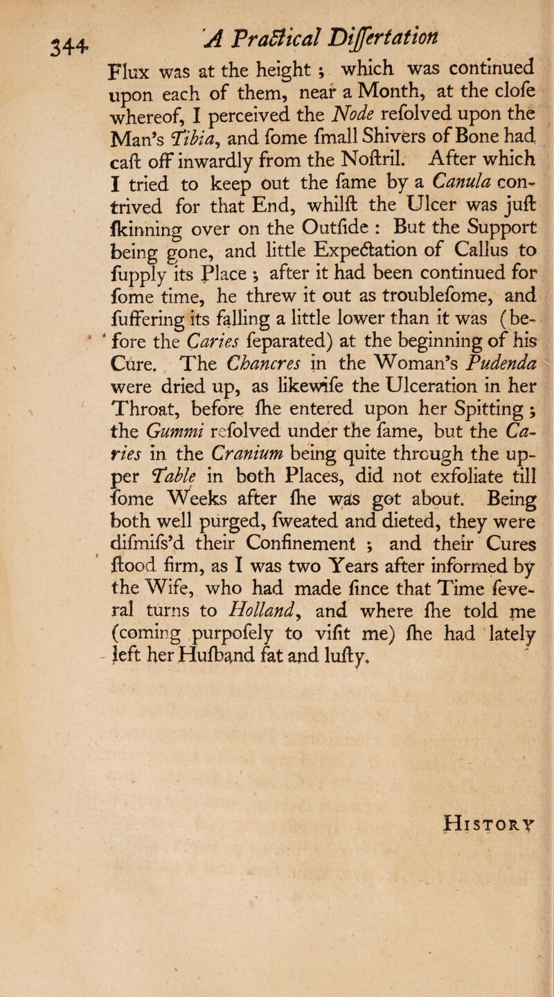 Flux was at the height ; which was continued upon each of them, near a Month, at the clofe whereof, I perceived the Node refolved upon the Man’s ‘tibia, and fome fmall Shivers of Bone had caft off inwardly from the Noftril. After which I tried to keep out the fame by a Canula con¬ trived for that End, whilft the Ulcer was juft fkinning over on the Outfide : But the Support being gone, and little Expectation of Callus to fupply its Place •, after it had been continued for fome time, he threw it out as troublefome, and fuffering its falling a little lower than it was (be- ' ‘ fore the Caries feparated) at the beginning of his Cure. The Chancres in the Woman’s Pudenda were dried up, as likewife the Ulceration in her Throat, before lhe entered upon her Spitting; the Gummi refolved under the fame, but the Ca¬ ries in the Cranium being quite through the up¬ per Table in both Places, did not exfoliate till fome Weeks after lhe was got about. Being both well purged, fweated and dieted, they were difmifs’d their Confinement ; and their Cures ftood firm, as I was two Years after informed by the Wife, who had made fince that Time feve- ral turns to Holland, and where fhe told me (coming purpofely to vifit me) fhe had lately left her Hufband fat and lufty. History