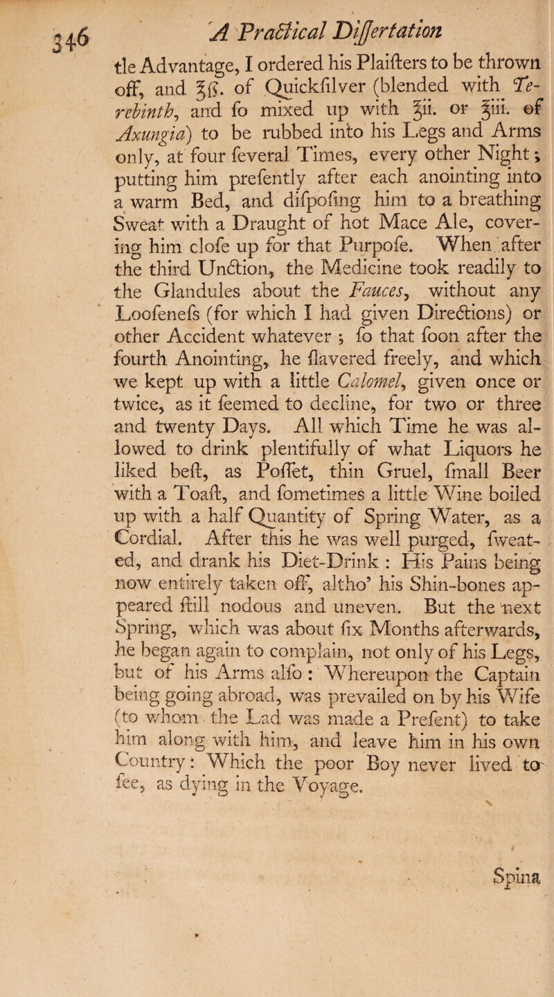 tie Advantage, I ordered his Plaifters to be thrown off, and of Quickfilver (blended with Te¬ rebinth, and fo mixed up with §ii. or §ii. of Axungia) to be rubbed into his Legs and Arms only, at four feveral Times, every other Night; putting him prefently after each anointing into a warm Bed, and difpofing him to a breathing Sweat with a Draught of hot Mace Ale, cover¬ ing him clofe up for that Purpofe. When after the third Unbtion, the Medicine took readily to the Glandules about the Fauces, without any Loofenefs (for which I had given Directions) or other Accident whatever ; fo that foon after the fourth Anointing, he Havered freely, and which we kept up with a little Calomel, given once or twice, as it feemed to decline, for two or three and twenty Days. All which Time he was al¬ lowed to drink plentifully of what Liquors he liked befb, as Poflet, thin Gruel, fmall Beer with a Toad, and fometimes a little Wine boiled up with a half Quantity of Spring Water, as a Cordial. Alter this he was well purged, fweat- ed, and drank his Diet-Drink : His Pains being now entirely taken off, altho5 his Shin-bones ap¬ peared ftill nodous and uneven. But the next Spring, which was about fix Months afterwards, he began again to complain, not only of his Legs, but or his Arms alfo : Whereupon the Captain being going abroad, was prevailed on by his Wife (to whom the Lad was made a Prefent) to take him along with him, and leave him in his own Country: Which the poor Boy never lived to iee, as dying in the Voyage. Spina
