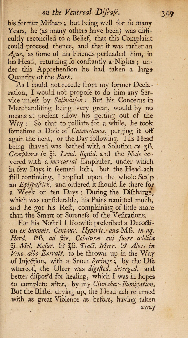 his former Mifhap *, but being well for fo many Years, he (as many others have been) was diffi¬ cultly reconciled to a Belief, that this Complaint could proceed thence, and that it was rather an Ague, as fome of his Friends perfuaded him, in his Head, returning fo conftantly a-Nights ; un¬ der this Apprehenfion he had taken a large Quantity of the Bark. As I could not recede from my former Decla¬ ration, I would not propofe to do him any Ser¬ vice unlefs by Salivation: But his Concerns in Merchandising being very great, would by no means at prefent allow his getting out of the Way : So that to palliate for a while, he took fometime a Dofe of Calomelanos, purging it off again the next, or the Day following. His Head being fhaved was bathed with a Solution ex 3B. Camphor<e in gi. Laud, liquid, and the Node co¬ vered with a mercurial Emplafter, under which in few Days it feemed loft > but the Head-ach (till continuing, I applied upon the whole Scalp an Epifpaftick, and ordered it fhould lie there for a Week or ten Days : During the Difcharge, which was conftderable, his Pains remitted much, and he got his Reft, complaining of little more than the Smart or Sorenefs of the Vefications. For his Noftril I likewife prefcribed a Deco<5H- on ex Summit. Centaur. Hyperic.' ana MB. in aq. Hord. ifeft. ad §iv. Colaturte cui fuere addita ^i. Mel. Rofar. Es? Tin fit. Myrr. & Aloes in Vino albo Extract, to be thrown up in the Way of Injedtion, with a Snout Syringe ; by the Ufe whereof, the Ulcer was digefted, deterged, and better difpos’d for healing, which I was in hopes to complete after, by my Cinnabar-Fumigation. But the Blifter drying up, the Head-ach returned with as great Violence as before, having taken away