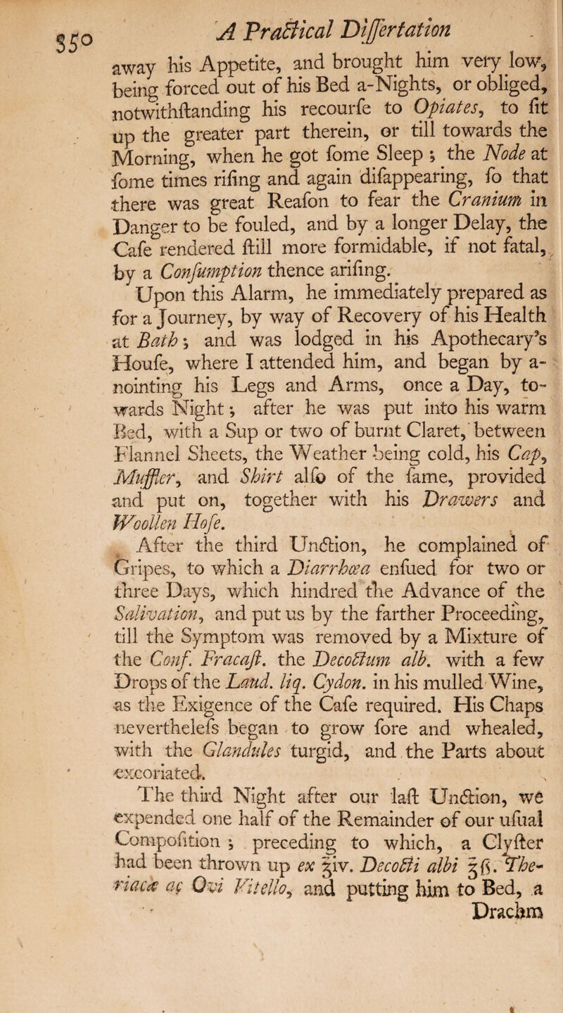 35° away his Appetite, and brought him very low, being forced out of his Bed a-Nights, or obliged, notwithflanding his recourfe to Opiates, to fit up the greater part therein, or till towards the Morning, when he got fome Sleep ; the Node at feme times rifing and again difappearing, fo that there was great Reafon to fear the Cranium in Danger to be fouled, and by a longer Delay, the Cafe rendered ftiil more formidable, if not fatal, by a Consumption thence arifing. Upon this Alarm, he immediately prepared as for a Journey, by way of Recovery of his Health at Bath; and was lodged in his Apothecary's Houfe, where I attended him, and began by a~ nointing his Legs and Arms, once a Day, to¬ wards Night •, after he was put into his warm Bed, with a Sup or two of burnt Claret, between Flannel Sheets, the Weather -being cold, his Cap, Muffler, and Shirt alfo of the fame, provided and put on, together with his Drawers and Woollen Hofe. After the third Undtion, he complained of Gripes, to which a Diarrhoea enfued for two or three Days, which hindred the Advance of the Salivation, and put us by the farther Proceeding, till the Symptom was removed by a Mixture of the Conf Fracaft. the Decottum alb. with a few Drops of the Laud. liq. Cydon. in his mulled Wine, ■as the Exigence of the Cafe required. His Chaps neverthelefs began to grow fore and whealed, with the Glandules turgid, and the Parts about excoriated. The third Night after our laft Undtion, we expended one half of the Remainder of our ufual Compofition ^ preceding to which, a Clyfter had been thrown up ex giv. Decofti albi The- •riack ag Ovi Vitelloi and putting him to Bed, a Drachm «