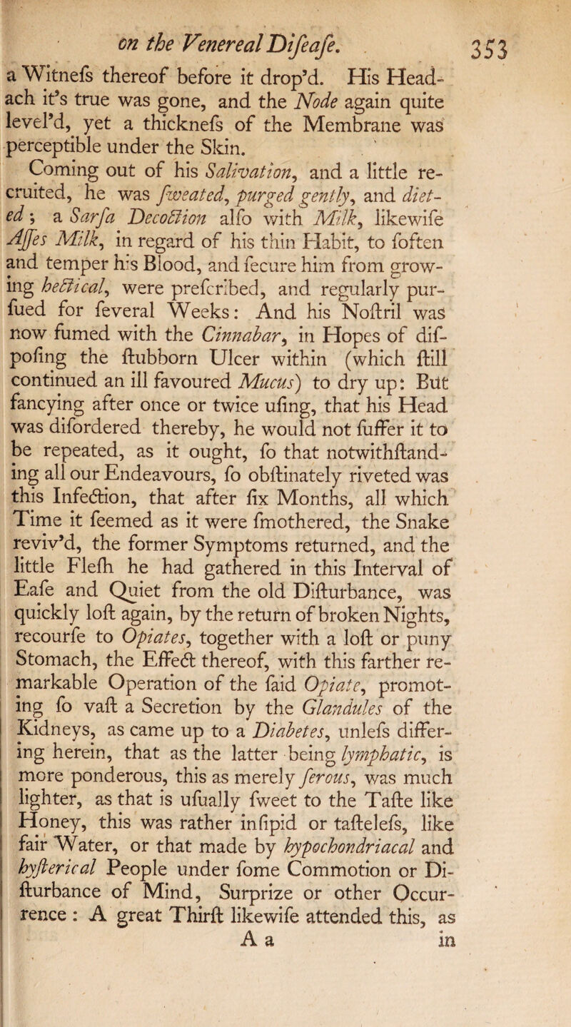 a Witnefs thereof before it drop’d. His Head” ach it’s true was gone, and the Node again quite level’d,. yet a thicknefs of the Membrane was perceptible under the Skin. Coming out of his Salivation, and a little re¬ cruited, he was fweated, purged gently, and diet¬ eda Sarfa Dec off ion alfo with Milk, likewife AJfes Milk, in regard of his thin Habit, to foften and temper h:s Blood, and fecure him from grow- ing heEUcal, were prefcrlbed, and regularly pur- fued for feveral Weeks: And his Noftril was now fumed with the Cinnabar, in Hopes of dif- pofing the ftubborn Ulcer within (which ftill continued an ill favoured Mucus) to dry up: Bilt fancying after once or twice ufing, that his Head was difordered thereby, he would not fiiffer it to be repeated, as it ought, fo that notwithstand¬ ing all our Endeavours, fo obftinately riveted was this Infection, that after fix Months, all which Time it feemed as it were fmothered, the Snake reviv’d, the former Symptoms returned, and the little Flefh he had gathered in this Interval of Eafe and Quiet from the old Difturbance, was quickly loft again, by the return of broken Nights, recourfe to Opiates, together with a loft or puny Stomach, the EfFedt thereof, with this farther re¬ markable Operation of the faid Opiate, promot¬ ing fo vaft a Secretion by the Glandules of the Kidneys, as came up to a Diabetes, unlefs differ¬ ing herein, that as the latter being lymphatic, is more ponderous, this as merely ferous, was much lighter, as that is ufually fweet to the Tafte like Honey, this was rather infipid or taftelefs, like fair Water, or that made by hypochondriacal and hyfterical People under fome Commotion or Di¬ fturbance of Mind, Surprize or other Occur¬ rence : A great Thirft likewife attended this, as A a in