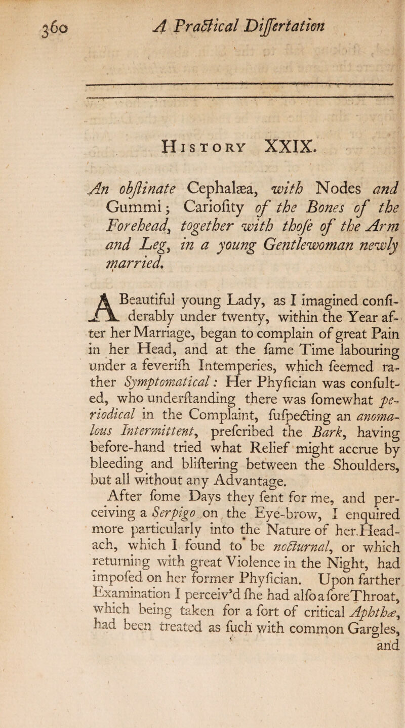 History XXIX. i • » ‘h • irm An objlinate Cephalaea, with Nodes and Gummi; Cariofity of the Bones of the Forehead^ together with thofe of the Arm and Legy in a young Gentlewoman newly married. i A Beautiful young Lady, as I imagined confi- JT\. derably under twenty, within the Year af¬ ter her Marriage, began to complain of great Pain in her Head, and at the fame Time labouring under a feverifh Intemperies, which, feemed ra¬ ther Symptomatic at: Her Phyfician was confult- ed, who undemanding there was fomewhat pe¬ riodical in the Complaint, fufpe&ing an anoma¬ lous Intermittent, prefcribed the Barky having before-hand tried what Relief might accrue by bleeding and bliftering between the Shoulders, but all without any Advantage. After fome Days they fent for me, and per¬ ceiving a Serpigo on the Eye-brow, I enquired more particularly into the Nature of her.Head- ach, which I found to be no diurnal, or which returning with great Violence in the Night, had impofed on her former Phyfician. Upon farther Examination I perceived fhe had alfoaforeThroat, which being taken for a fort of critical Aphtha, had been treated as fuch with common Gargles,