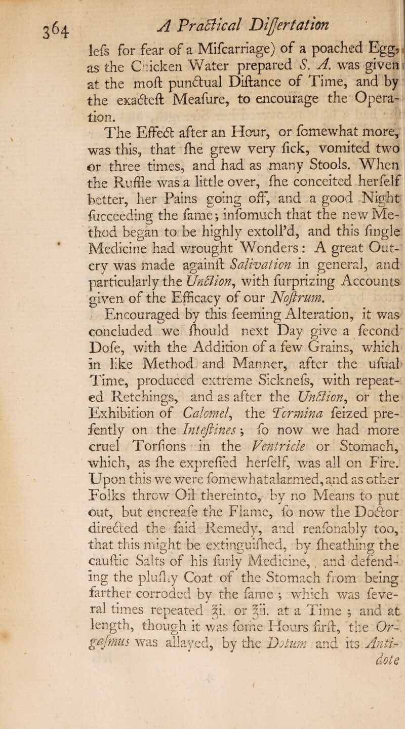 lefs for fear of a Mifcarriage) of a poached Egg, as the Chicken Water prepared S. A. was given at the moft punctual Diftance of Time, and by the exadteft Meafure, to encourage the Opera¬ tion. The Effect after an Hour, or fomewhat more, was this, that fhe grew very fick, vomited two or three times, and had as many Stools. When the Ruffle was a little over, fhe conceited herfelf better, her Pains going oft, and a good Night focceeding the fame; infomuch that the new Me- thod began to be highly extoll’d, and this fingle Medicine had wrought Wonders : A great Out¬ cry was made againif Salivation in general, and particularly the Unffion, with furprizing Accounts given of the Efficacy of our Noftrum. Encouraged by this feeming Alteration, it was concluded we fhould next Day give a fecond Dofe, with the Addition of a few Grains, which in like Method and Manner, after the ufual Time, produced extreme Sicknefs, with repeat¬ ed Retchings, and as after the UnBion, or the Exhibition of Calomel, the Pcrmina feized pre- fently on the Inteftines; fo now we had more cruel Torfions in the Ventricle or Stomach, •which, as fhe expreffled herfelf, was all on Fire. Upon this we were fomewhatalarmed, and as other Folks throw Oil thereinto, by no Means to put out, but encreafe the Flame, fo now the Doctor directed the faid Remedy, and reafonably too, that this might be extinguifhed, by fheathing the cauflic Salts of his furly Medicine,, and defend¬ ing the plufhy Coat of the Stomach from being farther corroded by the fame ; which was feve- ral times repeated xi. or zii. at a Time ; and at length, though it was fame Flours nr if, the Or- gajmus was allayed, by the Do turn and its Anti¬ dote