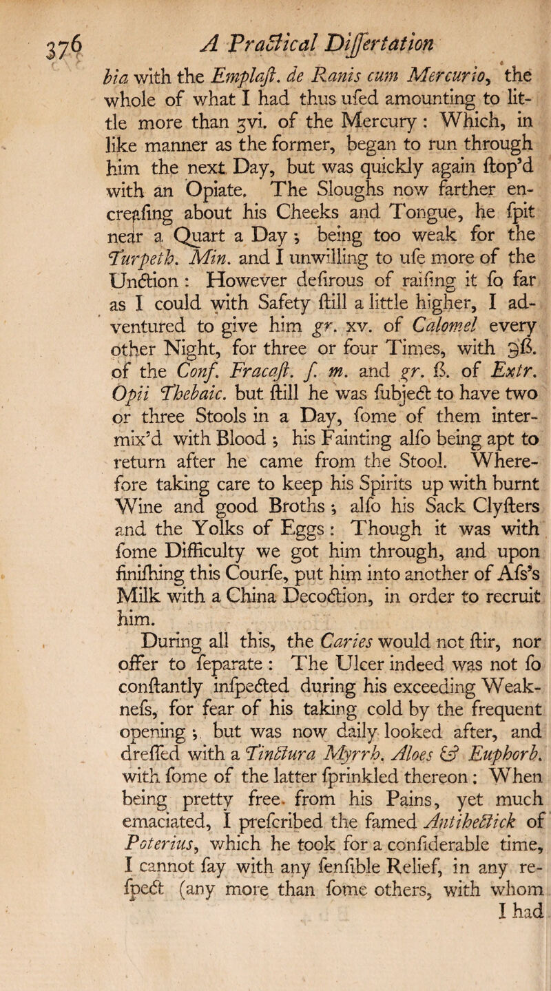 Via with the Emplafi. de Ranis cum Mercurio, the whole of what I had thus ufed amounting to lit¬ tle more than gvi. of the Mercury: Which, in like manner as the former, began to run through him the next Day, but was quickly again dop’d with an Opiate, The Sloughs now farther en- cre^ling about his Cheeks and Tongue, he fpit ne^lr a Quart a Day •, being too weak for the \Turpeth. Min. and I unwilling to ufe more of the Undion : However defirous of railing it fo far as I could with Safety {till a little higher, I ad¬ ventured to give him gr. xv. of Calomel every other Night, for three or four Times, with 96. of the Conf. Fracaft. f. m. and gr. ft. of Extr. Opii Fhebaic. but {till he was fubjed to have two or three Stools in a Day, fome of them inter¬ mix’d with Blood *, his Fainting alfo being apt to return after he came from the Stool. Where¬ fore taking care to keep his Spirits up with burnt Wine and good Broths; alfo his Sack Clylters and the Yolks of Eggs: Though it was with fome Difficulty we got him through, and upon iinifhing this Courfe, put him into another of Afs’s Milk with a China Decodion, in order to recruit him. During all this, the Caries would not dir, nor offer to feparate : The Ulcer indeed was not fo condantly inlpeded during his exceeding Weak- nefs, for fear of his taking cold by the frequent opening *, but was now daily looked after, and dreffed with a Finllura Myrrh. Aloes & Euphorh. with fome of the latter fprinkled thereon; When being pretty free- from his Pains, yet much emaciated, I prefcribed the famed Antihedlick of Poterius, which he took for a conliderable time, I cannot fay with any fenlible Relief, in any re¬ aped (any more than fome others, with whom I had