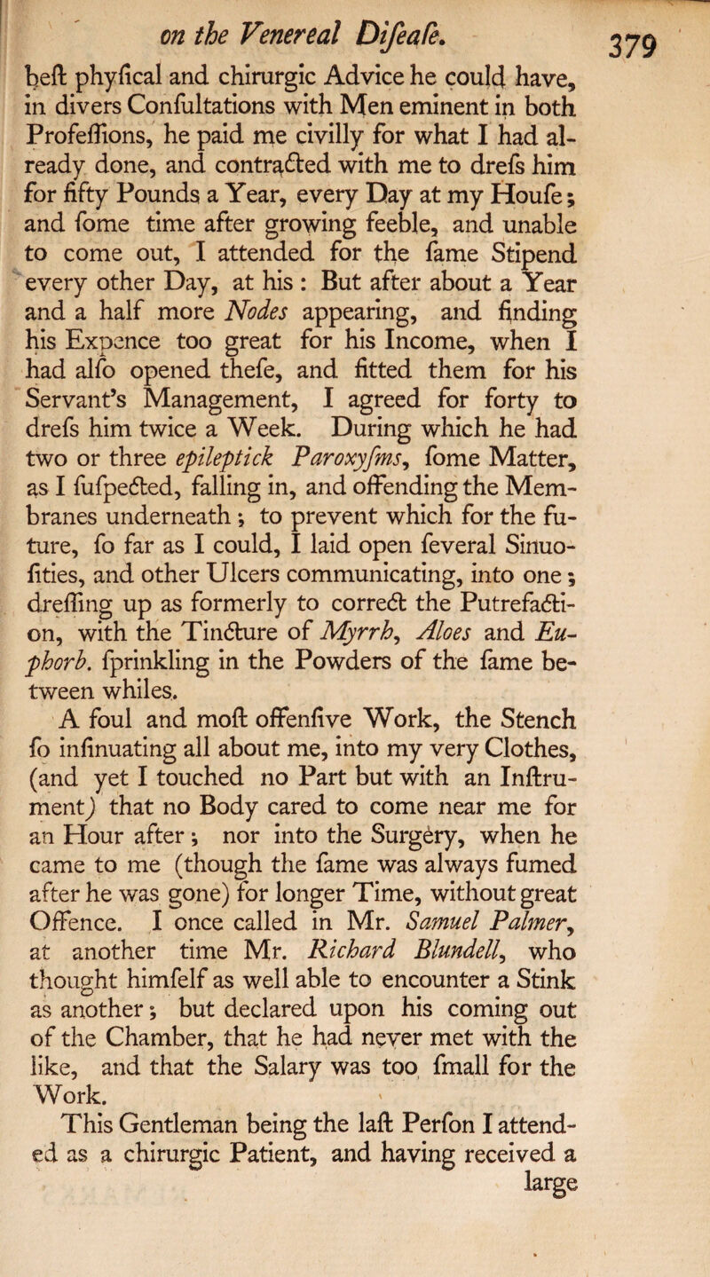 beft phyfical and chirurgic Advice he could have, in divers Confutations with Men eminent in both Profeffions, he paid me civilly for what I had al¬ ready done, and contracted with me to drefs him for fifty Pounds a Year, every Day at my Houfe; and fome time after growing feeble, and unable to come out, I attended for the fame Stipend every other Day, at his : But after about a Year and a half more Nodes appearing, and finding his Expence too great for his Income, when I had alfo opened thefe, and fitted them for his Servant’s Management, I agreed for forty to drefs him twice a Week. During which he had two or three epileptick Paroxyfms, fome Matter, as I fufpeCted, falling in, and offending the Mem¬ branes underneath ; to prevent which for the fu¬ ture, fo far as I could, I laid open feveral Sinuo- fities, and other Ulcers communicating, into one; drefling up as formerly to correCt the Putrefacti¬ on, with the Tindture of Myrrh, Aloes and Eu- phorh. fprinkling in the Powders of the fame be¬ tween whiles. A foul and mofl offenfive Work, the Stench fo infinuating all about me, into my very Clothes, (and yet I touched no Part but with an Instru¬ ment ) that no Body cared to come near me for an Hour after ; nor into the SurgCry, when he came to me (though the fame was always fumed after he was gone) for longer Time, without great Offence. I once called in Mr. Samuel Palmer, at another time Mr. Richard Blundell, who thought himfelf as well able to encounter a Stink as another; but declared upon his coming out of the Chamber, that he had never met with the like, and that the Salary was too fmall for the Work. This Gentleman being the lafl: Perfon I attend¬ ed as a chirurgic Patient, and having received a large