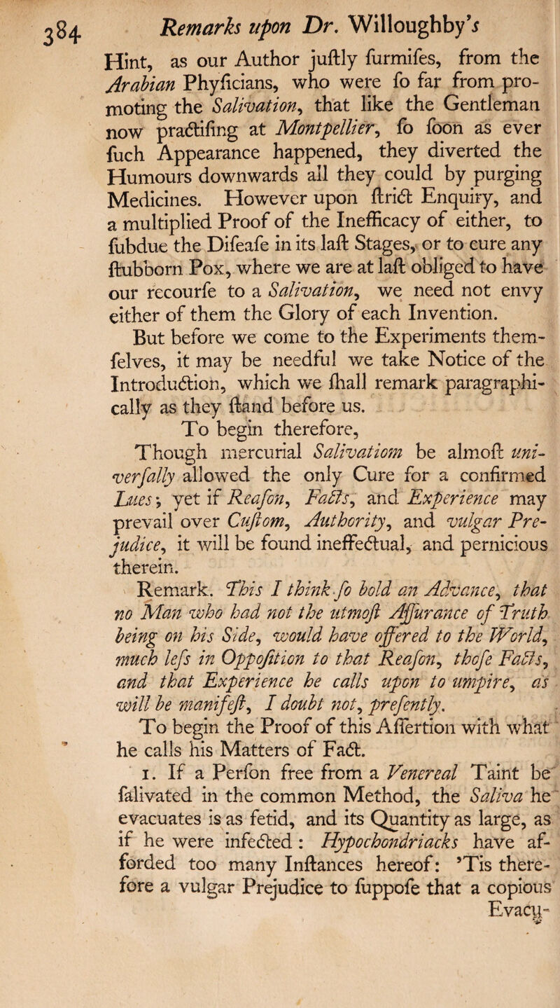 Hint, as our Author juftly furmifes, from the Arabian Phyficians, who were fo far from pro¬ moting the Salivation, that like the Gentleman now praCtifing at Montpellier, fo foon as ever fuch Appearance happened, they diverted the Humours downwards all they could by purging Medicines. However upon ftriCt Enquiry, and a multiplied Proof of the Inefficacy of either, to fubdue the Difeafe in its laft Stages, or to cure any ftubborn Pox, where we are at laft obliged to have our recourfe to a Salivation, we need not envy either of them the Glory of each Invention. But before we come to the Experiments them- felves, it may be needful we take Notice of the Introduction, which we fhall remark paragraphic cally as they Hand before us. To begin therefore, Though mercurial Salivatiom be almofr uni¬ versally allowed the only Cure for a confirmed Jjtes\ yet if Reafon, Faffs? and Experience may prevail over Cuftom, Authority, and vulgar Pre¬ judice, it will be found ineffectual, and pernicious therein. Remark. Phis I think fo bold an Advance? that no Man who had not the utmoft Affurance of Truth being on his Side, would have offered to the Worlds much lefs in Oppofition to that Reafon? thofe Faffs? and that Experience he calls upon to umpire? as will be manifeft, I doubt not? prefently. To begin the Proof of this Afiertion with w hat he calls his Matters of FaCt. i. If a Perfon free from a Venereal Taint be falivated in the common Method, the Saliva he evacuates is as fetid, and its Quantity as large, as if he were infeCfced: Hypochondriacks have af¬ forded too many Inftances hereof: ’Tis there¬ fore a vulgar Prejudice to fuppofe that a copious Evacu-