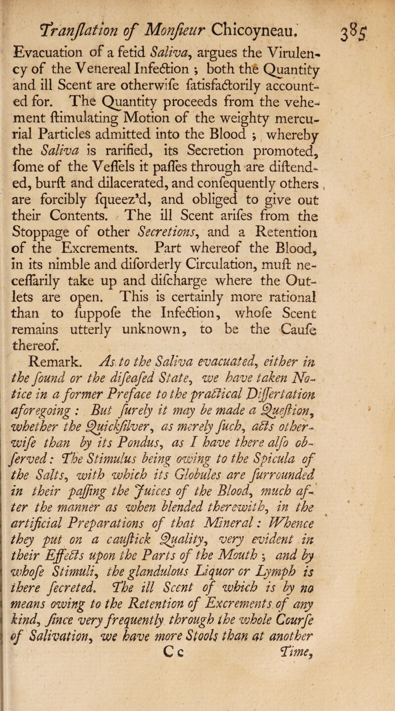 Evacuation of a fetid Saliva, argues the Virulen- cy of the Venereal Infection ; both the Quantity and ill Scent are otherwife fatisfa<5lorily account¬ ed for. The Quantity proceeds from the vehe¬ ment Simulating Motion of the weighty mercu¬ rial Particles admitted into the Blood ; whereby the Saliva is rarified, its Secretion promoted, fome of the VefTels it pafles through are diftend- ed, burft and dilacerated, and confequently others , are forcibly fqueez*d, and obliged to give out their Contents. The ill Scent arifes from the Stoppage of other Secretions, and a Retention of the Excrements. Part whereof the Blood, in its nimble and diforderly Circulation, mull ne~ ceflarily take up and difcharge where the Out¬ lets are open. This is certainly more rational than to fuppofe the Infe&ion, whofe Scent remains utterly unknown, to be the Caufe thereof. Remark. As to the Saliva evacuated, either in the found or the difeafed State, we have taken No¬ tice in a former Preface to the practical Differtation aforegoing : But furely it may he made a Queftion^ whether the Quickfdver, as merely fuch, aids other- wife than by its Pondus, as I have there alfo ob- ferved: ‘The Stimulus being owing to the Spicula of the Salts, with which its Globules are furrounded in their faffing the Juices of the Bloody much af¬ ter the manner as when blended therewith, in the artificial Preparations of that Mineral: Whence they put on a cauftick Quality, very evident in their Effelds upon the Parts of the Mouth ; and by whofe Stimuli, the glandulous Liquor or Lymph is there fecreted. The ill Scent of which is by no means owing to the Retention of Excrements of any kindj fince very frequently through the whole Ccurfe of Salivation, we have more Stools than at another C c Time,