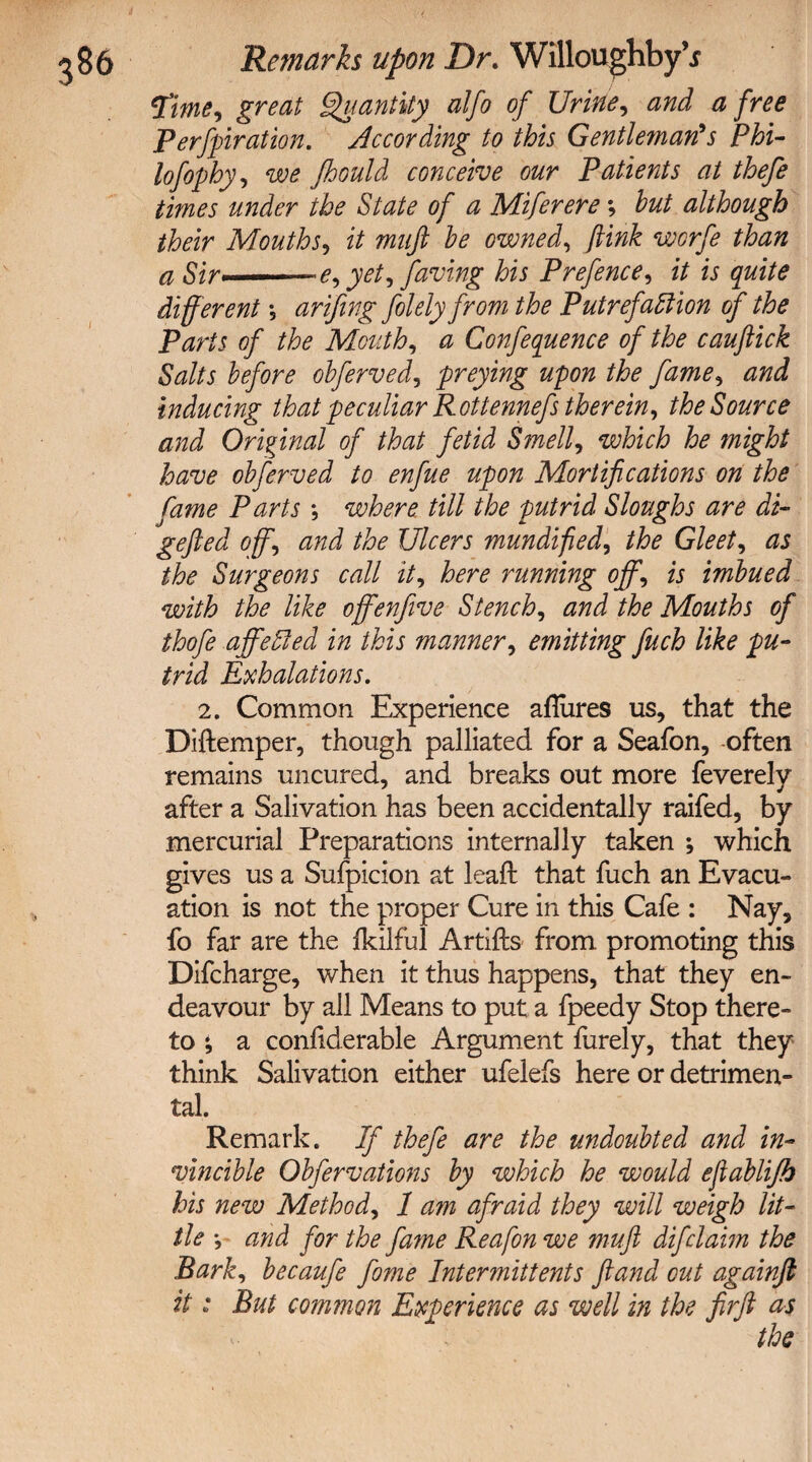 Time, great Quantity alfo of Urine, and a free Perforation. According to this Gentleman's Phi- lofophy, fhould conceive our Patients at thefe times under the State of a Miferere; but although their Mouths, it muft be owned, worfe than a Sir■ yet, faving his Prefence, zV w different •„ arifing fiolely from the Putrefaction of the Parts of the Mouth, <2 Conference of the cauflick Salts before obferved, preying upon the fame, inducing that peculiar Rottennefs therein, the Source and Original of that fetid Smell, which he might have obferved to enfue upon Mortifications on the fame Parts *, where till the putrid Sloughs are di- gefted offand the Ulcers mundified, Gleets as the Surgeons call it, here running off, is imbued with the like offenjive Stench, Mouths of thofe affeCled in this manner, emitting fuch like pu¬ trid Exhalations. 2. Common Experience aflures us, that the Diftemper, though palliated for a Seafon, often remains uncured, and breaks out more feverely after a Salivation has been accidentally raifed, by mercurial Preparations internally taken *, which gives us a Sufpicion at leaft that fuch an Evacu¬ ation is not the proper Cure in this Cafe : Nay, fo far are the fkilful Artifts from, promoting this Difcharge, when it thus happens, that they en¬ deavour by all Means to put a fpeedy Stop there¬ to a considerable Argument furely, that they think Salivation either ufelefs here or detrimen¬ tal. Remark. If thefe are the undoubted and in¬ vincible Obfervations by which he would ejiablifb his new Method, 1 am afraid they will weigh lit¬ tle *, and for the fame Reafon we muft difclaim the Bark, becaufe fame Intermittents ftand cut againft it * But common Experience as well in the firft as