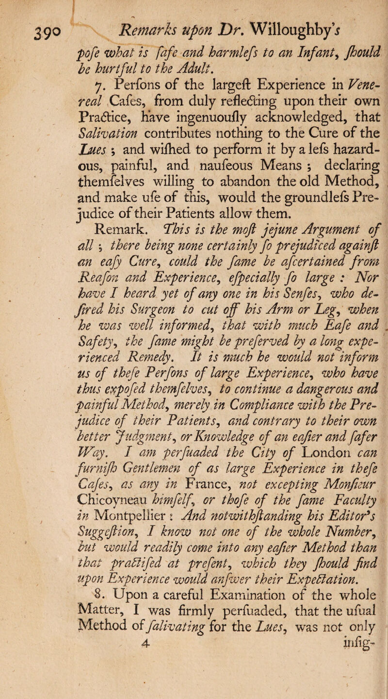 pofe what is fafe and harmlefs to an Infant, fhould be hurtful to the Adult. 7. Perfons of the largeft Experience in Vene¬ real Cafes, from duly reflecting upon their own Practice, have ingenuoufly acknowledged, that Salivation contributes nothing to the Cure of the Lues ; and wifhed to perform it by a lefs hazard¬ ous, painful, and naufeous Means ; declaring themfelves willing to abandon the old Method, and make ufe of this, would the groundlefs Pre¬ judice of their Patients allow them. Remark. This is the mofi jejune Argument of all *, there being none certainly fo prejudiced againft an eafy Cure, could the fame be afcertained from Reafon and Experience, efpecially fo large : Nor have I heard yet of any one in his Senfes, who de¬ fined his Surgeon to cut off his Arm or Leg, when he was well informed, that with much Eafe and . Safety, the fame might be preferved by a long expe¬ rienced Remedy. It is much he would not inform us of thefe Perfons of large Experience, who have thus expofed themfelves, to continue a dangerous and painful Method, merely in Compliance with the Pre¬ judice of their Patients, and contrary to their own better Judgment, or Knowledge of an eafter and fafer Way. I am perfuaded the City of London can furnijh Gentlemen of as large Experience in thefe Cafes, as any in France, not excepting Monfieur Chicoyneau himfelf or thofe of the fame Faculty in Montpellier : And notwithstanding his Editor's Suggeftion, I know not one of the whole Number, but would readily come into any eafier Method than that praCtifed at prefent, which they fhould find upon Experience would anfwer their Expectation. 8. Upon a careful Examination of the whole Matter, I was firmly perfuaded, that the ufual Method of falivating for the Lues, was not only
