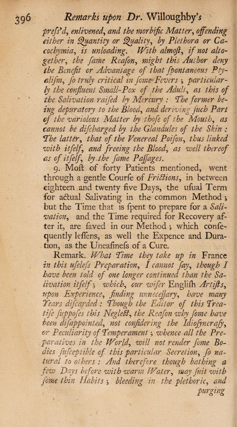 prefs’d, enlivened, and the morbific Matter, offending either in Quantity or Quality, Plethora or Ca- eochymia, fr unloading. With almoft, //to/ alto¬ gether^ the fame Reafon, this Author deny the Benefit or Advantage of that fpontaneous Pty- fo truly critical in fome- Fevers ; particular¬ ly the confluent Small-Pox of the Adult, as this of the Salivation raifed by Mercury : The former be¬ ing depuratory to the Blood, deriving Juch Part of the variolous Matter by .thofe of the Mouth, cannot be difcharged by the Glandules of the Skin : The latter, /to of the Venereal Poifon, thus linked with itfelf and freeing the Blood, well thereof as of itfelf by .the fame Paffages. 9. Moil of forty Patients mentioned, went through a gentle Courfe of FriSlions, in between eighteen and twenty five Days, the ufual Term for adtual Salivating in the common Method ; but the Time that is fpent to prepare for a Sali¬ vation, and the Time required for Recovery af¬ ter it, are faved in our Method *, which confe- quently leffens, as well the Expence and Dura¬ tion, as the XJneafinefs of a Cure. Remark. What Time they take up in France in this ufelefs Preparation, I cannot fay, though I have been told of one longer continued than the Sa¬ livation itfelfwhich, our wifer Englifh Artifts, upon Experience, finding unnecejjary, have many Years difcarded: Though the Editor of this Trea- tife fuppofes this Negleffi, the Reafon why fome have been disappointed, not confidering the Idiofyncrafy, or Peculiarity of Temperament; whence all the Pre¬ paratives in the World, will not render fome Bo¬ dies fufceptible of this particular Secretion, fo na¬ tural to others : And therefore though bathing a few Days before with warm Water, may flit with fome thin Habits , bleeding in the plethoric, and purging