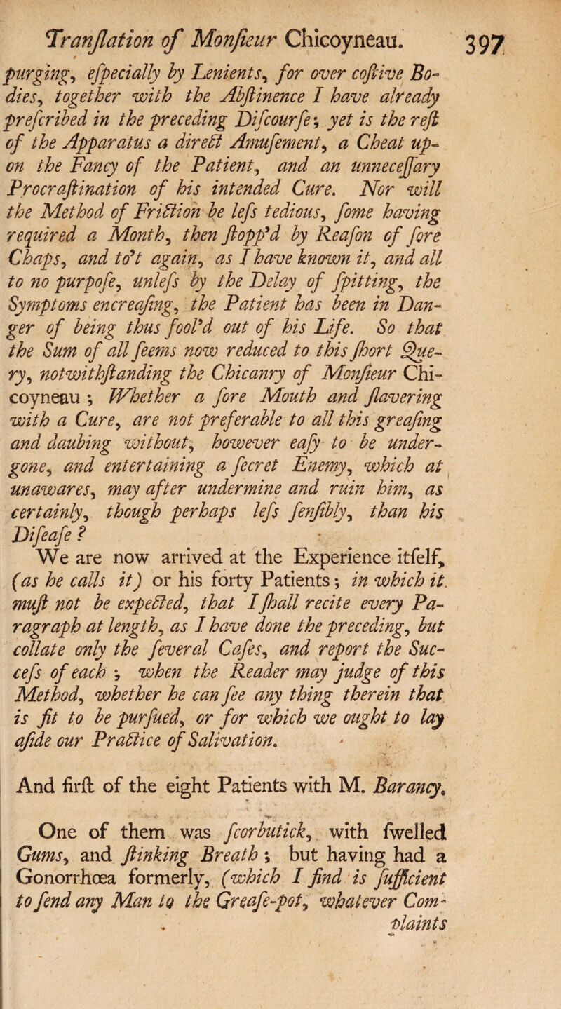 0 purging, especially by Lenients, for over coftive Bo¬ dies, together with the Abftinence I have already preferibed in the preceding Difcourfe; yet is the reft of the Apparatus a direff Amufement, a Cheat up¬ on the Fang of the Patient, and an unneceffary Procraftination of his intended Cure. Nor will the Method of Fr iff ion be lefs tedious, fame having required a Months then flopp'd by Reafon of fore Chaps, and to't again, as I have known it, and all to no purpofa, unlefs by the Delay of fpitting, the Symptoms encreafing, the Patient has been in Dan¬ ger of being thus fool'd out of his Life. So that the Sum of all feems now reduced to this floort Que¬ ry, notwithftanding the Chicanry of Monfieur Chi¬ coyneau *, Whether a fore Mouth and flavering with a Cure, are not preferable to all this greafing and daubing without, however eafy to be wider- gone, and entertaining a fecret Enemy, which at unawares, may after undermine and ruin him, as certainly, though perhaps lefs fenfibly, than his Difaafe ? We are now arrived at the Experience itfelf, (as he calls it) or his forty Patients *, in which it. muft not be expeffed, that Ijhall recite every Pa¬ ragraph at length, as I have done the preceding, but collate only the feveral Cafes, and report the Sue- cefs of each when the Reader may judge of this Method, whether he can fee any thing therein that is fit to be purfued, or for which we ought to lay afide our Praffice of Salivation. And firft of the eight Patients with M. Barang,  ... *+.- One of them was fcorbutick, with fwelled Gums, and ftinking Breath ; but having had a Gonorrhoea formerly, (which I find is fufficient to fend any Man to the Greafe-pot, whatever Com- Plaints