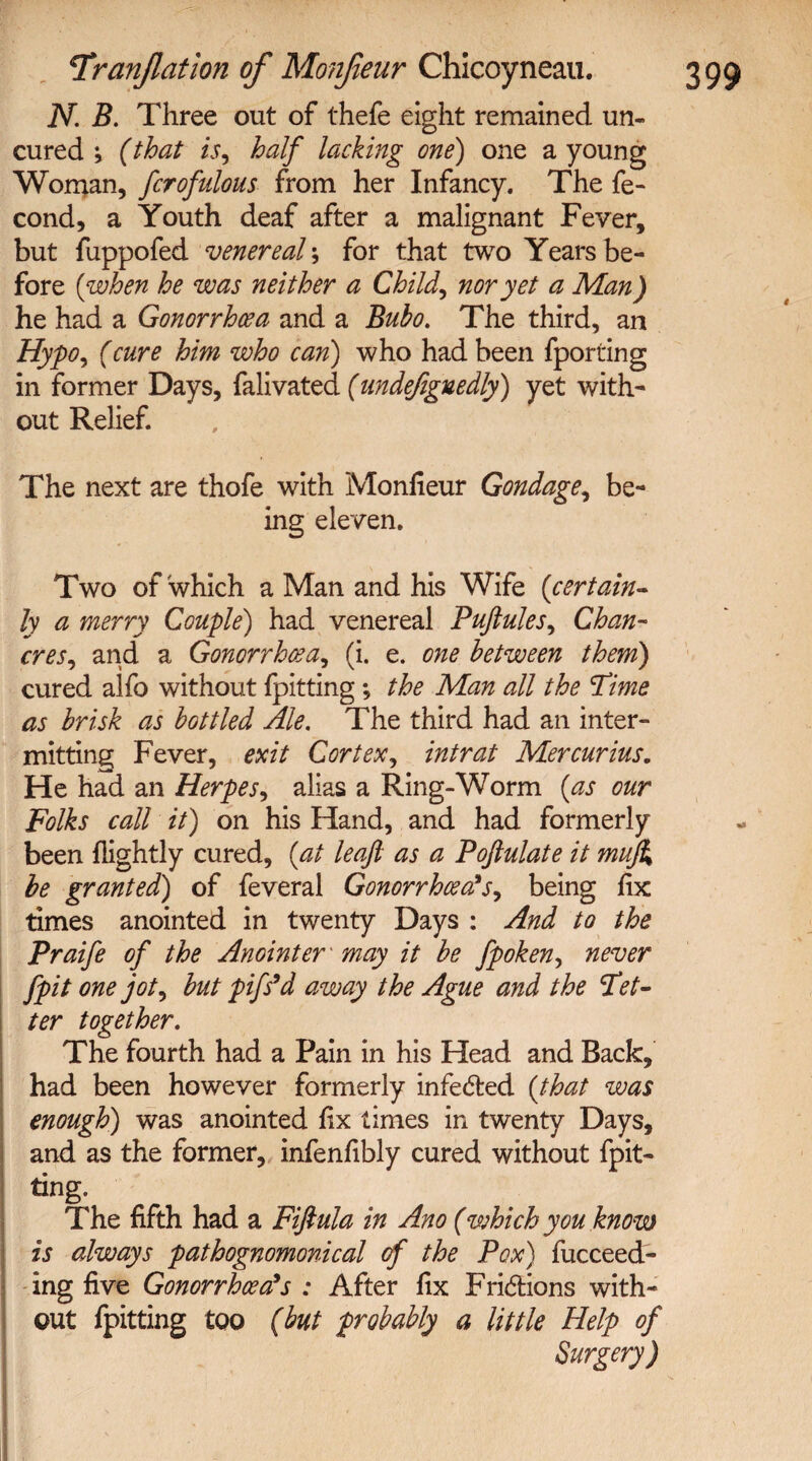 N. B. Three out of thefe eight remained un¬ cured ; (that is, half lacking one) one a young Woman, fcrofulous from her Infancy. The fe- cond, a Youth deaf after a malignant Fever, but fuppofed venereal; for that two Years be¬ fore {when he was neither a Child, nor yet a Man) he had a Gonorrhoea and a Bubo. The third, an Hypo, (cure him who can) who had been fporting in former Days, falivated (undefignedly) yet with¬ out Relief. The next are thofe with Monfieur Gondage, be¬ ing eleven. Two of which a Man and his Wife (certain¬ ly a merry Couple) had venereal Puftules, Chan¬ cres, and a Gonorrhoea, (i. e. one between them) cured alfo without fpitting *, the Man all the Time as brisk as bottled Ale. The third had an inter¬ mitting Fever, exit Cortex, intrat Mercurius. He had an Herpes, alias a Ring-Worm (as our Folks call it) on his Hand, and had formerly been (lightly cured, (at leaf as a Pojlulate it muji be granted) of feveral Gonorrhoea's, being fix times anointed in twenty Days : And to the Praife of the Anointer' may it be fpoken, never fpit one jot, but pifs'd away the Ague and the Tet¬ ter together. The fourth had a Pain in his Head and Back, had been however formerly infeded (that was enough) was anointed fix times in twenty Days, and as the former, infenfibly cured without fpit¬ ting. The fifth had a Fiftula in Ano (which you know is always pathognomonical of the Pox) fucceed- ing five Gonorrhoea's : After fix Fridions with¬ out fpitting too (but probably a little Help of Surgery)