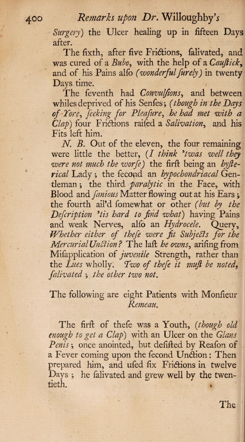 Surgery) the Ulcer healing up in fifteen Days after. The fixth, after five Frictions, falivated, and was cured of a Bubo, with the help of a Cauftick, and of his Pains alfo (wonderful furely) in twenty Days time. The feveiith had Convulfions, and between whiles deprived of his Senfes*, (though in the Days of Tore, feeking for Pleafure, he had met with a Clap) four Fridions raifed a Salivation, and his Fits left him. 1 N. B. Out of the eleven, the four remaining were little the better, (/ think 9twas well they were not much the worfe) the firfi: being an hyfte- rical Lady *, the fecond an hypochondriacal Gen¬ tleman * the third paralytic in the Face, with Blood and famous Matter flowing out at his Ears ; the fourth ail’d fomewhat or other (but by the Defcription 9tis hard to find what) having Pains and weak Nerves, alfo an Hydrocele. Query, Whether either of thefe were fit Subjects for the Mercurial UnElion ? The laft he owns, arifingfrom Mifapplication of juvenile Strength, rather than the Lues wholly. Two of thefe it mufi be noted\ falivated the other two not. The following are eight Patients with Monfieur Remeau. The firfi: of thefe was a Youth, (though old enough to get a Clap) with an Ulcer on the Gians Penis; once anointed, but defifted by Reafon of a Fever coming upon the fecond Undtion: Then prepared him, and ufed fix Fri&ions in twelve Days ; he falivated and grew well by the twen- tieth.