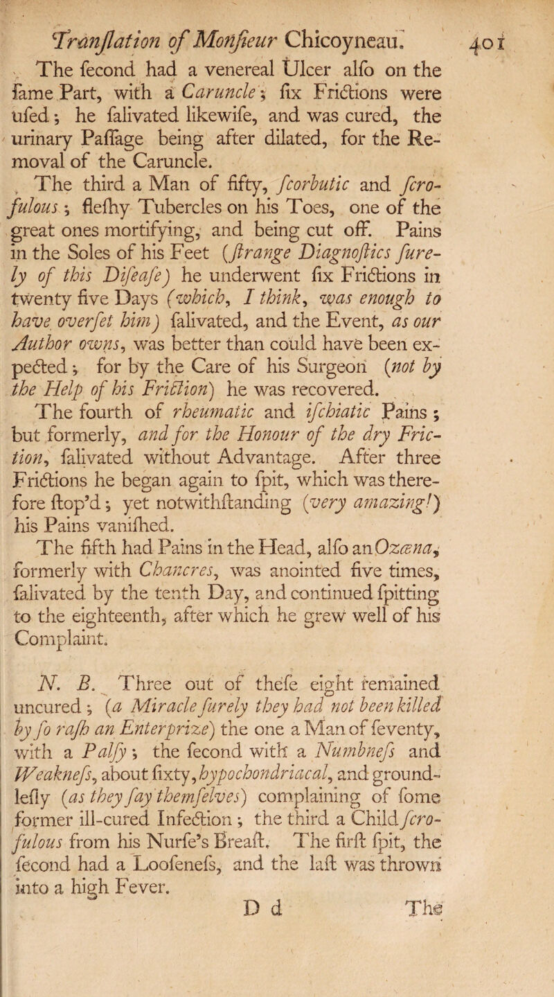 The fecond had a venereal Ulcer alfo on the fame Part, with a Caruncle$ fix Frictions were ufed *, he falivated likewife, and was cured, the urinary Paflage being after dilated, for the Re¬ moval of the Caruncle. The third a Man of fifty, fcorbutic and fcro- fulous; flelhy Tubercles on his Toes, one of the great ones mortifying, and being cut off. Pains in the Soles of his Feet {ftrange Diagnoftics fure- ly of this Difeafe) he underwent fix Frictions in twenty five Days (which, I thinks was enough to have overfet him) falivated, and the Event, as our Author owns, was better than could have been ex¬ pected *, for by the Care of his Surgeon {not by the Help of his Friction) he was recovered. The fourth of rheumatic and ifchiatic Pains ; but formerly, and for the Honour of the dry Fric¬ tion , falivated without Advantage. After three Frictions he began again to fpit, which was there¬ fore Hop’d *, yet notwithitanding {very amazingl) his Pains vanifhed. The fifth had Pains in the Head, alfo anOzcena, formerly with Chancres, was anointed five times, falivated by the tenth Day, and continued fpitting to the eighteenth, after which he grew well of his Complaint. , ' Jj *?• ,. v N. B. Three out of thefe eight remained uncured ; {a Miracle furely they had not been killed by fo rafh an Enter prize) the one a Man of feventy, with a Palfy •, the fecond with a Numbnefs and JVeakneftj about fixty^hypochondriacal^ and ground- lefly {as they fay themfelves) complainin g of fome former ill-cured Infection ; the third a Child fcro- fulous from his Nurfe’s Breafh The firfi: {pit, the fecond had a Loofenefs, and the laft was thrown into a high Fever,