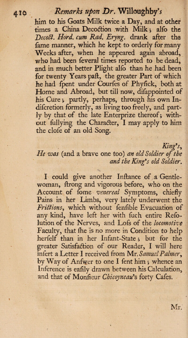 <4 _ him to his Goats Milk twice a Day, and at other times a China Deception with Milk * alfo the Decoft. Hord. cum Rad. Eryng. drank after the fame manner, which he kept to orderly for many Weeks after, when he appeared again abroad, who had been feveral times reported to be dead, and in much better Plight alfo than he had been for twenty Years paft, the greater Part of which he had fpent under Courfes of Phyflck, both at Home and Abroad, but till now, difappointed of his Cure; partly, perhaps, through his own In- diferetion formerly, as living too freely, and part¬ ly by that of the late Enterprize thereof; with¬ out fullying the Character, I may apply to him the clofe of an old Song. * i King’s, He was (and a brave one too) an old Soldier of the and the King’s old Soldier. it « I could give another Inftance of a Gentle¬ woman, ftrong and vigorous before, who on the Account of fome venereal Symptoms, chiefly Pains in her Limbs, very lately underwent the FriElions, which without fenflble Evacuation of any kind, have left her with fuch entire Refo- lution of the Nerves, and Lofs of the locomotive Faculty, that flie is no more in Condition to help herfelf than in her Infant-State ; but for the greater Satisfaction of our Reader, I will here infert a Letter I received from Mr .Samuel Palmer, by Way of Anfwer to one I fent him; whence an Inference is eafily drawn between his Calculation, and that of Monfieur Chi coyne au’s forty Cafes. \