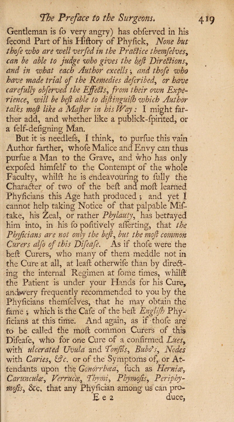 Gentleman is fo very angry) has obferved in his fecond Part of his Hiftory of Phyfick, None but thofe who are well verfed in the Practice themfelves, can be able to judge who gives the b.eft jDireffions, and in what each Author excells j and thofe who have made trial of the Remedies deferibed^ or have carefully obferved the Effeffs, from their own Expe¬ rience, will be beft able to diftinguifh which Author talks moft like a Mafter in his Way: I might far¬ ther add, and whether like a publick-fpirited, or a felf-defigning Man. But it is needlefs, I think, to purfue this vain ' Author farther, whofe Malice and Envy can thus purfue a Man to the Grave, and who has only expofed himfelf to the Contempt of the whole Faculty, whilft he is endeavouring to fully the Character of two of the beft and moft learned Phyftcians this Age hath produced ; and yet I cannot help taking Notice of that palpable Mis¬ take, his Zeal, or rather Phylauty, has betrayed him into, in his fo pofitively averting, that the Phyftcians are not only the bejl, but the moft common Curers alfo of this Pifeafe. As if thofe were the beft Curers, who many of them meddle not in the Cure at all, at leaft otherwife than by direct¬ ing the internal Regimen at fome times, whilft the Patient is under your Hands for his Cure, andwery frequently recommended to you by the Phyftcians themfelves, that he may obtain the fame ; which is the Cafe of the beft Englifh Phy¬ ftcians at this time. And again, as if thofe are to be called the moft common Curers of this Difeafe, who for one Cure of a confirmed Lues9 with ulcerated Uvula and Ponfils, Bubo's, Nodes with Caries, &c. or of the Symptoms of,, or At¬ tendants upon the Gonorrhoea, fuch as Hernice, Carunculce, Vefrucce. Phymi, Phymofis, Periphy- mofis, &e» that any Phyftcian among us can pro- E e 2 duce.