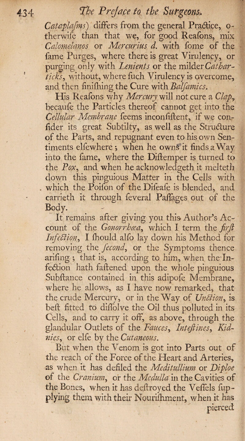 Catciplafns) differs from the general Practice, o- therwife than that we, for good Reafons, mix Calomdanos or Mercurius d. with fome of the fame Purges, where there is great Virulency, or purging only with Lenients or the milder Cathar- ticks, without, where fuch Virulency is overcome, and then finifhing the Cure with Balfamics. His Reafons why Mercury will not cure a Clap? becaufe the Particles thereof cannot get into the Cellular Membrane feems inconfiftent, if we coa- fider its great Subtilty, as well as the Structure of the Parts, and repugnant even to his own Sen¬ timents elfewhere *, when he owns it finds a Way into the fame, where the Diftemper is turned to the Pox, and when he acknowledgeth it melteth down this pinguious Matter in the Cells with . which the Poifon of the Difeafe is blended, and carrieth it through feveral Paffages out of the Body. It remains after giving you this Author’s Ac¬ count of the Gonorrhoea, which I term the firft InfeLlion,I fhould alfo lay down his Method for removing the fecond, or the Symptoms thence arifing ; that is, according to him, when the In- fedtion hath faftened upon the whole pinguious Subftance contained in this adipofe Membrane, where he allows, as I have now remarked, that the crude Mercury, or in the Way of Unbtion, is beft fitted to difiblve the Oil thus polluted in its Cells, and to carry it off, as above, through the glandular Outlets of the Fauces, Intefiines, Kid~ flies? or elfe by the Cutaneous. But when the Venom is got into Parts out of the reach of the Force of the Heart and Arteries, as when it has defiled the Meditullium or Diploe of the Cranium, or the Medulla in the Cavities of the Bones, when it has deftroyed the Veffels fup- plying them with their Nouriftiment, when it has