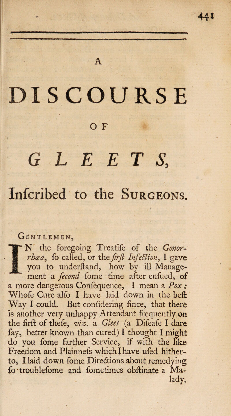 A DISCOURSE O F Infcribed to the Surgeons. Gentlemen, I N the foregoing Treatife of the Conor- rhcea^ fo called, or the fir ft Infection, I gave you to underftand, how by ill Manage¬ ment a fecond fome time after enfued, of a more dangerous Confequence, I mean a Pox : Whofe Cure alfo I have laid down in the beft Way I could. But conhdering fince, that there is another very unhappy Attendant frequently pn the firft of thefe, viz. a Gleet (a Difeafe I dare fay, better known than cured) I thought I might do you fome farther Service, if with the like Freedom and Plainnefs which I have ufed hither¬ to, I laid down fome Diredtions about remedying fo • troublefome and fometimes obftinate a Ma¬ lady,