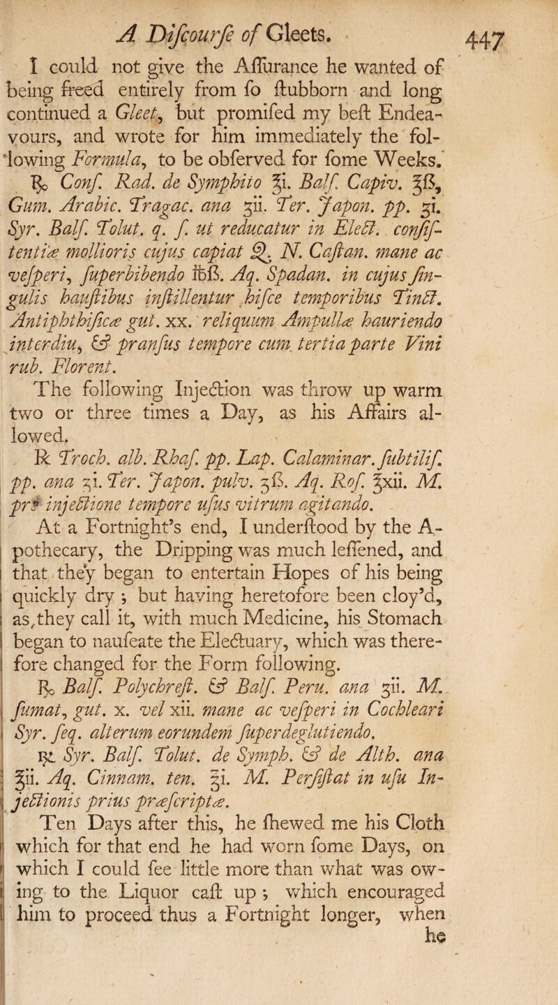 I could not give the Aflurance he wanted of being freed entirely from fo ffcubborn and long continued a Gleet, but promifed my bell: Endea¬ vours, and wrote for him immediately the fol¬ lowing Formula, to be obferved for fome Weeks. Conf. Rad. de Symphiio fi. Balf Capiv. 38, Gum. Arabic. Fragac. ana gii, Fer. Japan, pp. 31. Syr. Balf. Folut. q. f. ut reducatur in Eledl. confif- tenti'a mollioris cujus capiat Ff N. Caftan, mane ac vejperi, fuperbibendo ifefr. Aq. Spadan. in cujus Jin- gulis hauftibus inftillentur hifce temporibus Findl. Antiphthijicte gut. xx. reliquum Ampulla? hauriendo interdiu, & pranfus tempore cum. tertia parte Vini rub. Florent. The following Inje&ion was throw up warm two or three times a Day, as his Affairs al¬ lowed. R Froch. alb. Rhaf. pp. Lap. Calaminar. fiibtilift pp. ana 3!. Fer. Japon. pulv. 3F. Aq. Rof. ^xii. M. pr o injedit one tempore ufiis viirum agitando. At a Fortnight’s end, I underftood by the A- pothecary, the Dripping was much leffened, and I that they began to entertain Hopes of his being | quickly dry •, but having heretofore been cloy’d, i as,,they call it, with much Medicine, his Stomach I began to naufeate the Electuary, which was there¬ fore changed for the Form following. $0 Balf. Polychreft. & Balf Peru, ana fti. M. j fumat, gut. x. vel xii. mane ac vefperi in Cochleari Syr. feq. alterum eorundem fuperdeglutiendo. Syr. Balf Folut. de Symph. & de Alth. ana ^ii. Aq. Cinnam. ten. 31. M. Perfiftat in ufu In- ; jedlionis prius prefeript Ten Days after this, he {hewed me his Cloth | which for that end he had worn fome Days, on 1 which I could fee little more than what was ow- 1 ing to the Liquor caft up ; which encouraged I him to proceed thus a Fortnight longer, when ho 1, 1