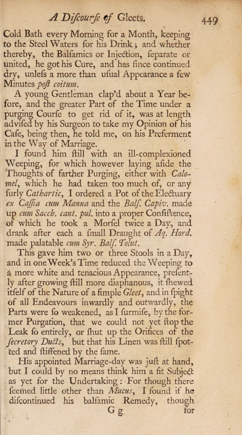 Cold Bath every Morning for a Month, keeping to the Steel Waters for his Drink; and whether thereby, the Baifamics or Injedtion, feparate or united, he got his Cure, and has fince continued dry, unlefs a more than ufual Appearance a few Minutes pofi coitum. A young Gentleman clap’d about a Year be¬ fore, and the greater Part of the Time under a purging Courfe to get rid of it, was at length advifed by his Surgeon to take my Opinion of his Cafe, being then, he told me, on his Preferment in the Way of Marriage. I found him (till with an ill-complexioned Weeping, for which however laying afide the Thoughts of farther Purging, either with Calo¬ mel ^ which he had taken too much of, or any furly Cathartic, I ordered a Pot of the Electuary ex Cajjia cum Manna and the Balf. Capiv. made up cum Sacch. cant. pul. into a proper Confidence, of which he took a Morfel twice a Day, and drank after each a fmall Draught of Aq. Hord. made palatable cum Syr. Balf. Tilut. This gave him two or three Stools in a Day, and in one Week’s Time reduced the Weeping to a more white and tenacious Appearance, prefent- ly after growing {till more diaphanous, it (hewed itfelf of the Nature of a fimple Gleet ^ and in fpight of all Endeavours inwardly and outwardly, the Parts were fo weakened, as I furmife, by the for¬ mer Purgation, that we could not yet {top the Leak fo entirely, or fhut up the Orifices of the fecretory Duffis^ but that his Linen was {till (pot¬ ted and {tiffened by the fame. His appointed Marriage-day was juft at hand, but I could by no means think him a fit Subject as yet for the Undertaking: For though there teemed little other than Mucus, I found if he difcontinued his balfamic Remedy, though G g for