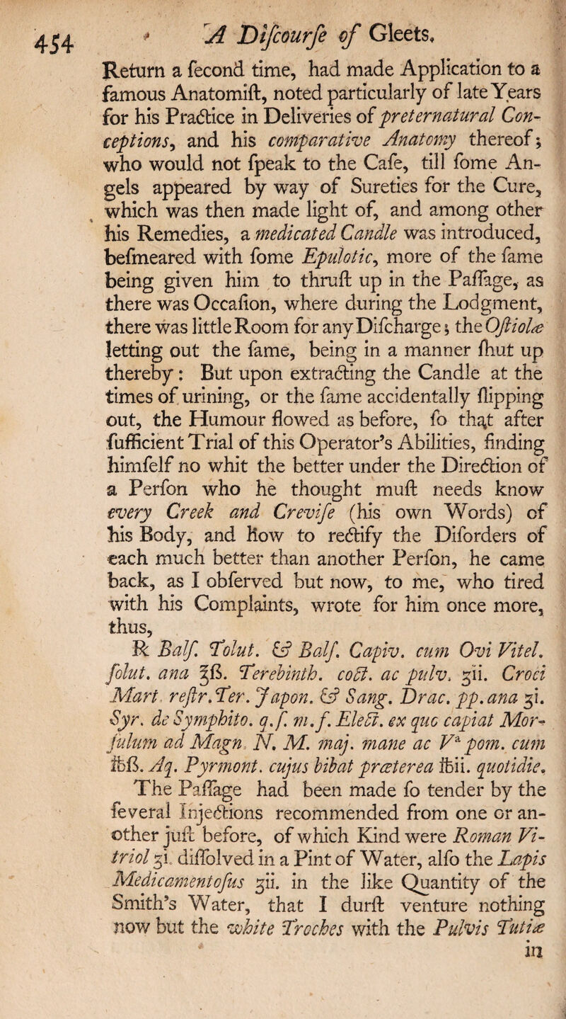 Return a fecond time, had made Application to a famous Anatomift, noted particularly of late Years for his Practice in Deliveries of preternatural Con¬ ceptions , and his comparative Anatomy thereof; who would not fpeak to the Cafe, till fome An¬ gels appeared by way of Sureties for the Cure, which was then made light of, and among other his Remedies, a medicated Candle was introduced, befmeared with fome Epulotic, more of the fame being given him to thruft up in the Paflage, as there was Occafion, where during the Lodgment, there was little Room for any Difcharge; the Oftiolse letting out the fame, being in a manner fhut up thereby: But upon extracting the Candle at the times of urining, or the fame accidentally flipping out, the Humour flowed as before, fo that after fufficient Trial of this Operator’s Abilities, finding himfelf no whit the better under the Direction of a Perfon who he thought muft needs know every Creek and Crevife (his own Words) of his Body, and how to rectify the Diforders of each much better than another Perfon, he came back, as I obferved but now, to me, who tired with his Complaints, wrote for him once more, thus, R Balf. Tolut. C? Balf. Capiv. arm Ovi Vitel. folut. ana qf. Terebinth, codl. ac pulv, Croei Mart reftr.Ter. Japon. Cd5 Sang. Drac. pp.ana gi. Syr. de Symphito. q.f m.f. Eleff. ex quo capiat Mor- julum ad Magn N. M. maj. mane ac V* pom. cum 15fl. Aq. Pyrmont. cujus bibat preeterea ifeii. quotidie, The Paflage had been made fo tender by the feveral injections recommended from one or an¬ other juft before, of which Kind were Roman Vi¬ triol gi.‘ diflblved in a Pint of Water, alfo the Lapis Me die ament ofus gii. in the like Quantity of the Smith’s Water, that I durft venture nothing now but the white Troches with the Pulvis Tuti<e in