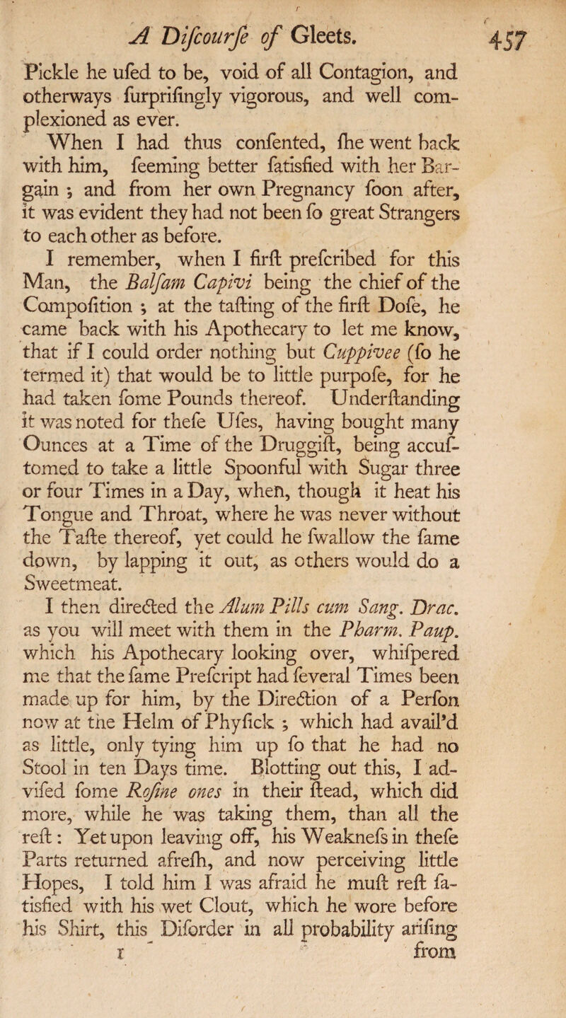 , l A Difcourfe of Gleets. 457 Pickle he ufed to be, void of all Contagion, and otherways furprifingly vigorous, and well com- plexioned as ever. When I had thus confented, fhe went back with him, Teeming better fatisfied with her Bar¬ gain *, and from her own Pregnancy foon after, it was evident they had not been fo great Strangers to each other as before. I remember, when I firft prefcribed for this Man, the Balfam Capivi being the chief of the Competition ; at the tailing of the firil Dofe, he came back with his Apothecary to let me know, that if I could order nothing but Cuppivee (fo he termed it) that would be to little purpofe, for he had taken Tome Pounds thereof. Underilanding it was noted for thefe Ufes, having bought many Ounces at a Time of the Druggiil, being accuf- tomed to take a little Spoonful with Sugar three or four Times in a Day, when, though it heat his Tongue and Throat, where he was never without the Taile thereof, yet could he fwallow the fame down, by lapping it out, as others would do a Sweetmeat. I then directed the Alum Pills cum Sang. Brae. as you will meet with them in the Pbarm. Paup. which his Apothecary looking over, whifpered me that the fame Prefcript had feveral Times been made up for him, by the Direction of a Perfon now at the Helm of Phytick ; which had avail’d as little, only tying him up fo that he had no Stool in ten Days time. Blotting out this, I ad- vifed fome Refine ones in their ftead, which did more, while he was taking them, than all the reft: Yet upon leaving off, his Weaknefsin thefe Parts returned afrefh, and now perceiving little Plopes, I told him I was afraid he muft reft fa¬ tisfied with his wet Clout, which he wore before his Shirt, this Diforder in all probability ariting r ' from r