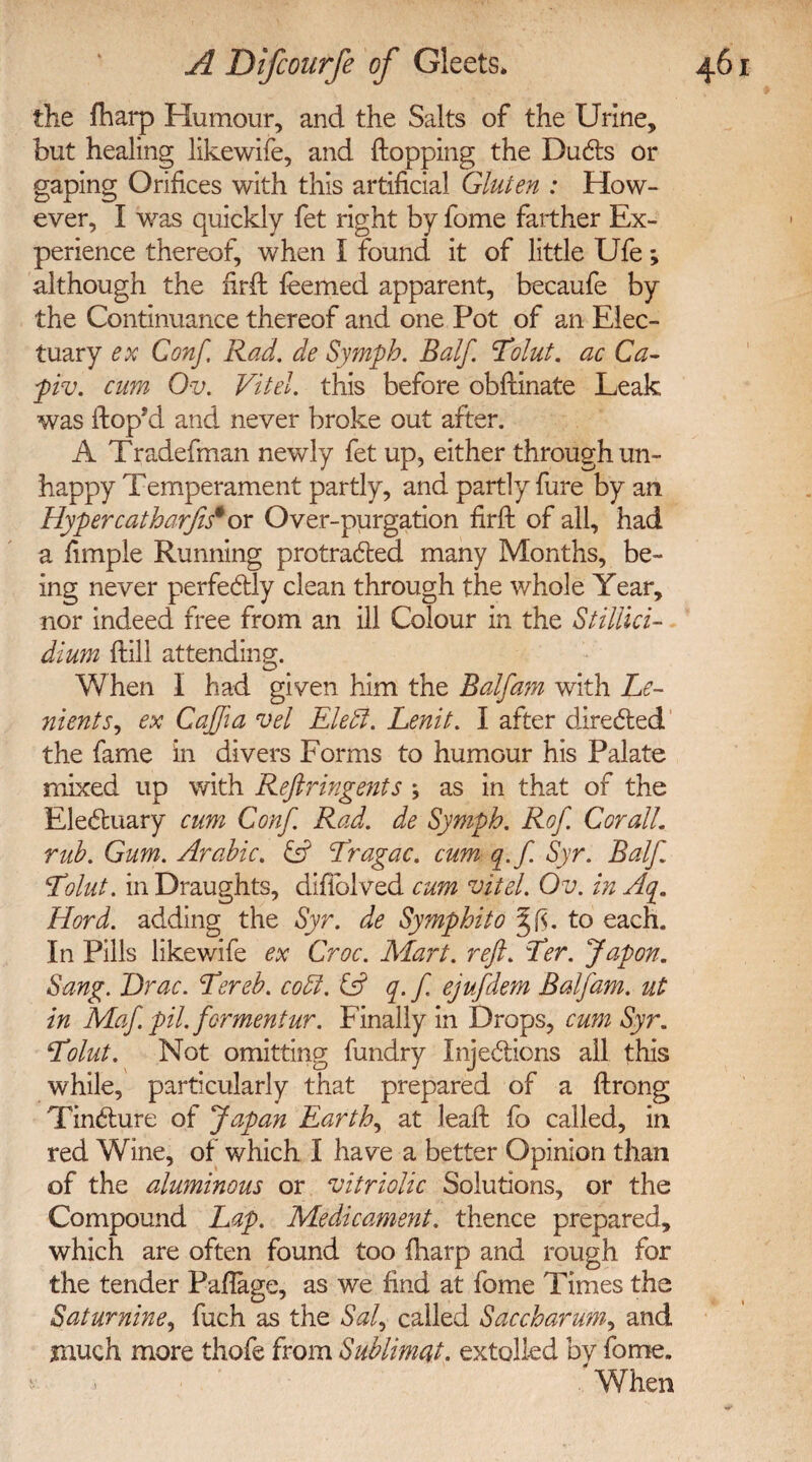 the fharp Humour, and the Salts of the Urine, but healing likewife, and flopping the DuCts or gaping Orifices with this artificial Gluten : How¬ ever, I was quickly fet right by fome farther Ex¬ perience thereof, when I found it of little Ufe; although the firfl feemed apparent, becaufe by the Continuance thereof and one Pot of an Elec¬ tuary ex Gonf, Rad. de Sympb. Balf Tolut. ac Ca~ piv. cum Ov. Vi tel. this before obflinate Leak was Hop’d and never broke out after. A Tradefman newly fet up, either through un¬ happy Temperament partly, and partly fure by an Hypercatharjis* or Over-purgation firfl of all, had a fimple Running protracted many Months, be¬ ing never perfectly clean through the whole Year, nor indeed free from an ill Colour in the Stillici- dium flili attending. When I had given him the Balf am with Le- nients, ex Cajfia vel EletJ. Lenit. I after directed the fame in divers Forms to humour his Palate mixed up with Reftringents ; as in that of the EleCtuary cum Conf. Rad. de Sympb. Rof. Cor all. rub. Gum. Arabic. & Tragac. cum q.f. Syr. Balf Tolut. in Draughts, difiblved cum vitel. Ov. in Aq. Hord. adding the Syr. de Symphito to each. In Pills likewife ex Croc. Mart. reft. Ter. Japon. Sang. Drac. Tereb. codl. SR q.f. ejufdem Balf am. ut in Maf. pil. fermentur. Finally in Drops, cum Syr. Tolut. Not omitting fundry Injections all this while, particularly that prepared of a flrong TinCture of Japan Earthy at leafl fo called, in red Wine, of which I have a better Opinion than of the aluminous or vitriolic Solutions, or the Compound Lap. Medicament, thence prepared, which are often found too fharp and rough for the tender Paflage, as we find at fome Times the Saturnine, fuch as the Sal, called Saccbarum, and much more thofe from Sublimat. extolled by fome. > When