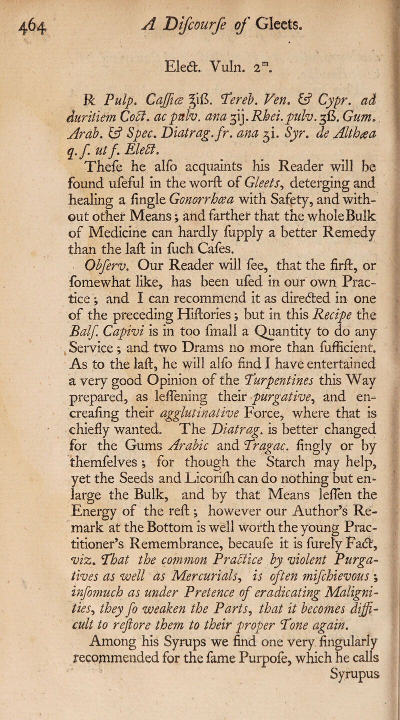 Ele6L Vuln. 2m. R Pulp. Cajftce %\&. tereb. Ven. fc? Cypr. ad duritiem Cool. ac pah. ana 31J. Rhei.pnlv. 5B. Gum.. Arab. & Spec. Biatrag.fr. ana fii. Syr. de Althaa q.f ut f. Eleffi. Thefe he alfo acquaints his Reader will be found ufeful in the woril of Gleets, deterging and healing a Angle Gonorrhoea with Safety, and with¬ out other Means; and farther that the whole Bulk of Medicine can hardly fupply a better Remedy than the laft in fuch Cafes. Obferv. Our Reader will fee, that the fird:, or fomewhat like, has been ufed in our own Prac¬ tice ; and I can recommend it as directed in one of the preceding Hiftories; but in this Recipe the Balf. Capivi is in too fmall a Quantity to do any Service; and two Drams no more than fufRcient. As to the lad:, he will alfo find I have entertained a very good Opinion of the turpentines this Way prepared, as leffening their purgative, and en- creafing their agglutinative Force, where that is chiefly wanted. The Biatrag. is better changed for the Gums Arabic and tragac. fingly or by themfelves; for though the Starch may help, yet the Seeds and Licorilh can do nothing but en¬ large the Bulk, and by that Means leflen the Energy of the red:; however our Author’s Re¬ mark at the Bottom is well worth the young Prac¬ titioner’s Remembrance, becaufe it is furely Fact, viz. that the common Practice by violent Purga¬ tives as well as Mercurials, is often ?nifchievous ; infomuch as under Pretence of eradicating Maligni¬ ties, they fo weaken the Parts, that it becomes diffi¬ cult to reftore them to their proper tone again. Among his Syrups we find one very Angularly recommended for the fame Purpofe, which he calls Syrupus