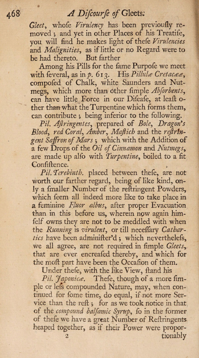 468 A Difcourfe of Gleets: Gleet, whole Virulency has been prey ion fly re¬ moved •, and yet in other Places of his Treatife, you will find he makes light of thefe Virulencies and Malignities, as if little or no Regard were to be had thereto. But farther Among his Pills for the fame Purpofe we meet with feveral, as inp. 613. His Pillule Cretac<e<e, compofed of Chalk, white Saunders and Nut¬ megs, which more than other fimple Absorbents, can have little Force in our Difeafe, at leaft o- ther than what the Turpentine which forms them, can contribute j being inferior to the following. Pil. Afiringentes, prepared of Bole, Dragon's Blood, red Corals Amber, Maftich and the reftrln- gent Saffron of Mars j which with the Addition of a few Drops of the Oil of Cinnamon and Nutmegs, are made up alfo with Turpentine, boiled to a fit Confidence. * Pil. Terebinth, placed between thefe, are not worth our farther regard, being of like kind, on¬ ly a fmaller Number of the redringent Powders, which feem all indeed more like to take place in a feminine Fluor albus, after proper Evacuation than in this before us, wherein now again him- felf owns they are not to be meddled with when the Running is virulent, or till neceffary Cathar¬ tics have been adminider’d which neverthelefs, we all agree, are not required in fimple Gleets, that are ever encreafed thereby, and which for the mod part have been the Occafion of them. Under thefe, with the like View, dand his Pil. Japonica. Thefe, though of a more fim¬ ple or lefs compounded Nature, may, when con¬ tinued for fome time, do equal, if not more Ser¬ vice than the red 5 for as we took notice in that of the compound balfamic Syrup, fo in the former of thefe we have a great Number of Redringents heaped together, as if their Power were propor- 2 tionably