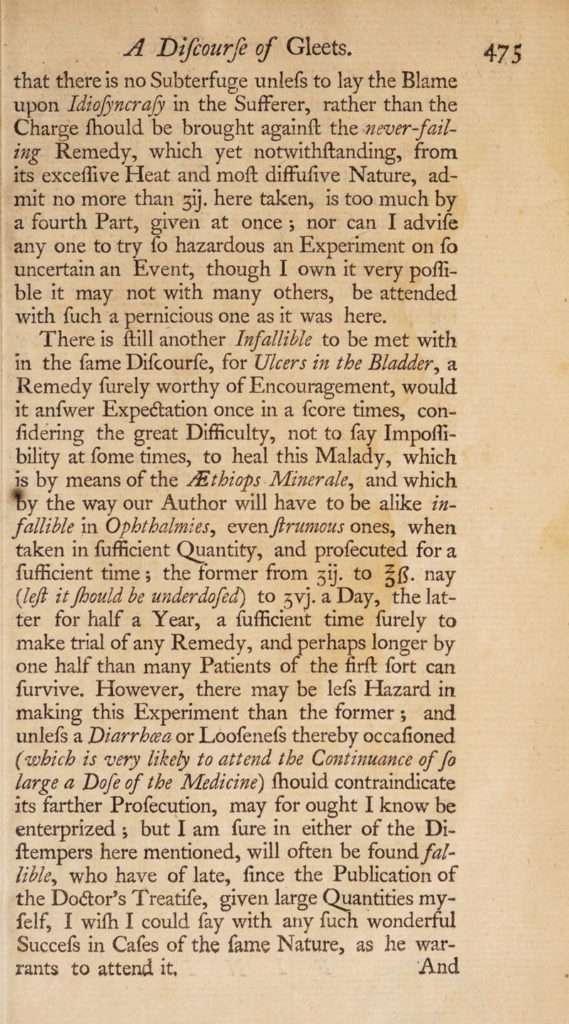 that there is no Subterfuge unlefs to lay the Blame upon Idiofyncrafy in the Sufferer, rather than the Charge fhould be brought againSt the never-fail¬ ing Remedy, which yet notwithstanding, from its exceffive Heat and mod diffufive Nature, ad¬ mit no more than f\). here taken, is too much by a fourth Part, given at once ; nor can I advife any one to try fo hazardous an Experiment on fo uncertain an Event, though I own it very poffi- ble it may not with many others, be attended with fuch a pernicious one as it was here. There is Still another Infallible to be met with in the fame Difcourfe, for Ulcers in the Bladder, a Remedy furely worthy of Encouragement, would it anfwer Expectation once in a fcore times, con¬ sidering the great Difficulty, not to fay Impossi¬ bility at fome times, to heal this Malady, which is by means of the Ait hi ops Miner ale,, and which %y the way our Author will have to be alike in¬ fallible in Ophthalmies, evenftrumous ones, when taken in fufficient Quantity, and profecuted for a Sufficient time; the former from f). to nay (left it fhould be underdo fed) to gvj. a Day, the lat¬ ter for half a Year, a fufficient time furely to make trial of any Remedy, and perhaps longer by one half than many Patients of the firSt fort can furvive. However, there may be leSs Hazard in making this Experiment than the former ; and unlefs a Diarrhoea or Loofenels thereby occasioned (which is very likely to attend the Continuance of fo large a Dofe of the Medicine') Should contraindicate its farther Profecution, may for ought I know be enterprized ; but I am fure in either of the Di¬ stempers here mentioned, will often be found fal¬ lible^ who have of late. Since the Publication of the Doctor’s Treatife, given large Quantities my- felf, I wiSh I could Say with any fuch wonderful Succefs in Cafes of the fame Nature, as he war¬ rants to attend it, And