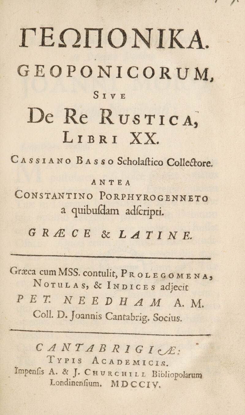 ΓΕΩΠΟΝΙΚΑ. GEOPONICORUM, Sive De Re R USTICA, Libri XX. Cassiano Basso Scholaftico Colle£tore. \ ANTEA Constantino Porphyrogenneto a quibuiHam adicripti. G R /E C E ^LATINE. Crxca cum MSS. contulit, Prolegomenaj Notulasj & Indices adjecit P E T. N E E D H A AI A. M. Coli. D. Joannis Cantabrig. Socius. CAKTABRIGI ; Typis Academici.s. Impcnus A. & J. C h u r c h 11, l Bibliopolarum Londinenfmm. M D C CIV.