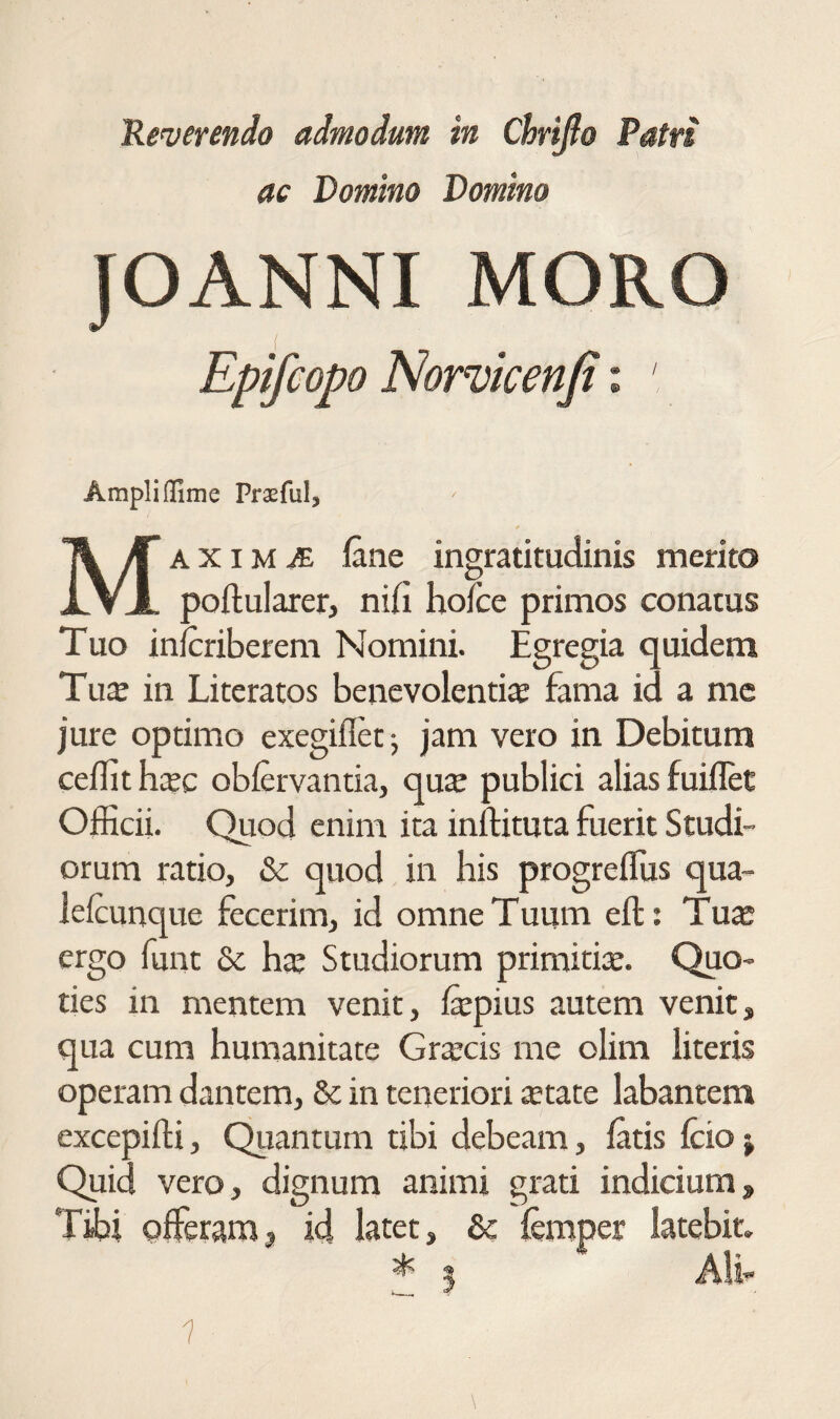 'Reverendo admodum in €^Ιβο Patri ac Domino Domino JOANNI MORO Epifcopo Nor^icenfi: Ampli flime PrasfuI, AXiM^ iane ingratitudinis merito XVX poftularer, niil hofce primos conatus Tuo inlcriberem Nomini. Egregia quidem Tux in Literatos benevolentia fama id a nic jure optimo exegifletj jam vero in Debitum ceifith^c obiervantia, qute publici alias fuillet Officii. Quod enim ita inftituta fuerit Studi¬ orum ratio, & quod in his progreffiis qua- leicunque fecerim, id omne Tuum eft: Tua· ergo funt & hx Studiorum primitiie. Quo¬ ties in mentem venit, fepius autem venit, qua cum humanitate Graecis me olim literis operam dantem, & in teneriori tetate labantem excepifti, Qiiantum tibi debeam, iatis icio j Quid vero, dignum animi grati indicium, Tffii piferam, id latet, & iemper latebit. All· 1