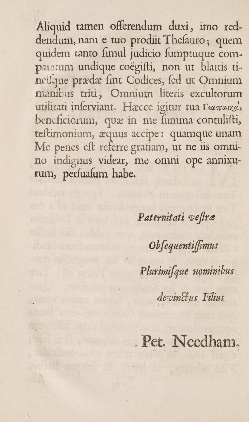 Aliquid tamen ofFerendum duxi, imo red¬ dendum, nam e tuo prodiit Theiauroj quem quidem tanto fimul judicio fumptuque com¬ paratum undique coegiili, non ut blattis ti~ neL'viue prtedae iint Codices, fed ut Omnium manibis triti. Omnium literis excultorum utiikati inferviant. Haecce igitur tua bentficicium, quas in me fumma contulifti, teilimonium, aequus accipe: quamque unarn Me penes eil: referre gratiam, ut ne iis omni¬ no indignus videar, me omni ope annixu¬ rum, perfuaium habe. Paternitati Ohfetiuenti^mus i ■ii Plurmifme nominihus devinUus Filius . Pet. Needham»