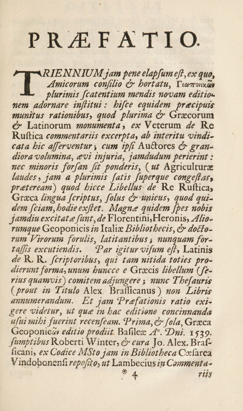 PRiEF ATIO. TRIENNIUMjam peneelapfumefi^exqm^ Amicorum confiUo & hortatu^ ΓίωττονιχΣίψ plurimis fc at entium mendis novam editio^- nem adornare inflitui: hifce equidem pfacipuk munitus rationibus^ quod plurima & Gr^corum & Latinorum monumenta ^ ex Veterum de Re Ruftica commentariis excerpta^ ab interitu vindi^ cata hic ajferventur \ cum ipfi Auftores ^ gran-^ diora volumina^ £vi injuria^ jamdudum perierint: nec minoris forfan fit ponderis^ ( ut Agriculturae laudes ^ jam a plurimis fatis fuperque congeflaSf prateream) quod hicce Libellus de Re Ruftica^ Grseca lingua fcriptus^ folus ό* unicus^ quod quL dem fciamfiodie exfiet. Magn£ quidem fpes nobis jamdiu excitatafiunt^ de Florentini,Heronis, Alio^ rumque Geoponicis in Italiae Bibliothecis^ & doLlo^ rum Virorum forulis^ latitantibus j nunquam for^ tajjis excutiendis. Var igitur vifium ejh Latinis de R. R. ficriptoribus^ qui tam nitida toties pro^ dieruntforma^ unum huncce e Graecis libellum {fe·- rius quamvis') comitem adjungere; nunc Thefiauris i^prout in Titulo Alex Brailicanus) non Libris annumerandum. Et jam Brafationis ratio exi^^ gere videtur,^ ut qu£ in hac editione concinnanda ufui mihi fuerint recenfieam, Brima^&fiola^Grxcz GeoponicSy editio prodiit Barile:^ Dni. ifjp» fiumptibus Roberti Winter, & cura Jo. Alex. BraA iicani, ex Codice MStojam m Bibliotheca Caeiarea V indobonenii repofiito^ ut Lambecius ift Commenta^ ^ rik