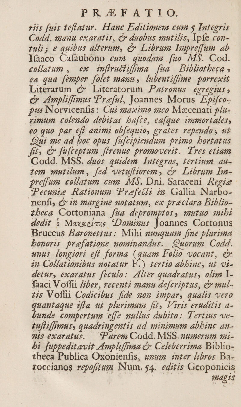 riis fuis teflatur. Hanc Editionem cum 5 Integris Codd. manu exaratis^ ύ duobus mutilis^ Iple con· tuli I e quibus alterum-i & Librum Impreffum ab Ifaaco Calaubono cum quodam .fuo AIS. Cod. collatum , ex infiru^iffima fua Bibliotheca 5 ea qua femper folet manu > lubentiffime porrexit Literarum & Literatorum Patronus egregius^ ^ Ampliffimus Praful^ Joannes Morus Epijco·^ Norviceniis: Cui maximo meo Maecenati rimum colendo debitas hafce^ eafque immortales·^ €0 quo par efi animi obfequio^ grates rependo > ut §lui me ad hoc opus fufcipiendum prima hortatus fit-i 0 fufceptum firenue promoverit. Tres etiam Codd. MSS. duos quidem Integros., tertium au* tem mutilum., fed vetufiiorem^ & Librum Im* prejfum collatum cum MS. Dni. Saraceni Regi£ Pecunia Rationum Pr^feUti in Gallia Narbo- ' Bcnii) ύ* in margine notatum., ex prodar a Biblio* theca Cottoniana fua depromptos •y mutuo mihi dedit 0 Mci}iselTyi$ Dominus Joannes Cottonus Bruceus Baronettus: Mihi nunquam fine plurima honoris pr^fatione nominandus, fluorum Codd. unus longiori efl forma {quam Folio vocant., in Collationibus notatur F.) tertio abhincut vL detur j exaratus f e culo: Alter quadratus·^ olim I- laaci Voilii liber^ recenti manu defcriptus^ (b^muL tis VolIii Codicibus fide non impar^ qualis vero quantaque ifla ut plurirnum fit •i Viris eruditis a* bunde compertum effe nullus dubito: Tertius ve* iufiiffimuSi quadringentis ad minimum abhinc an* nis exaratus. ΨaremCoάά.l·^iSS.numerum mi* hi Juppeditavit Ampliffimab Celeberrima Biblio¬ theca Publica Oxonieniis, unum inter libros Ba-- roccianos repofitum. Num. 54, editis Geoponicis