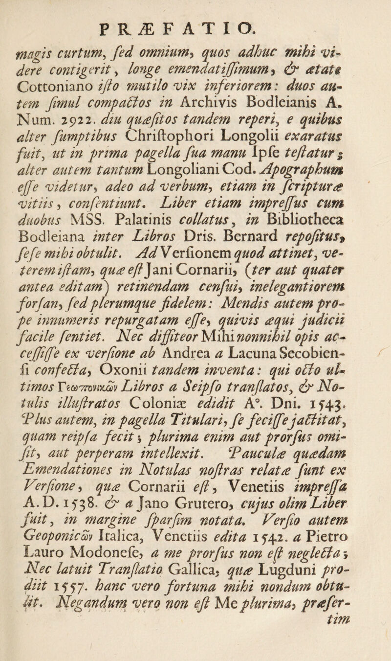 magis curtum^ fed omnium^ quos adhuc mihi vi¬ dere contigerit ^ longe emendatijjimum^ & atat$ Cottoniano iflo mutilo vix inferiorem: duos au¬ tem fimul compa£ios in Archivis Bodleianis A« Num. 2922. diu qu£fitos tandem reperi^ e quibus alter fumptibus Chriftophori Longolii exaratus fuit^ ut in pjrima pagella fua manu Ipie tefiatur ^ alter autem tantum Longoliani Cod. Apographum ejfe videtur·, adeo ad verbum·^ etiam in fcriptune. vitiis·, confentiunt. Liber etiam imprejfus cum duobus MSS. Palatinis collatus^ in Bibliotheca Bodleiana inter Libros Dris. Bernard repofitus^ fefe mihi obtulit. Ad Verfionem quod attinet^ ve¬ terem ifiam·, ^^^^y?JaniCornariij {ter aut quater antea editam') retinendam cenfuh inelegantiorem for (an·, fed plerumque fidelem: Mendis autem pro¬ pe innumeris repurgatam effe^ quivis requi judicii facile fentiet. Nec diffiteor yiihinonnihil opis ac- ceffiffe ex verfione ab Andrea a Lacuna Secobien- ii confe£ia^ Oxonii tandem inventa: qui o£io ul¬ timos T^c^7ΓϋVixΣύv Libros a Seipfo tranfiatos^ & No- tulis illuflratos Colonis edidit A°. Dni. I5'43· Tlus autem^ in pagella Titulari^ fe feciffejaEiitat^ quam reipfa fecit 5 plurima enim aut prorfus orni- fit·, aut perperam intellexit, TaucuL· quadam Emendationes in Notulas noflras relata funt ex Verfone·, qua Cornarii ef •y Venetiis imprejfa A. 0.1538. & ^Jano Gruteroj cujus olimLiber fuit^ in margine fparfim notata, Verfio autem Geoponicm Italica^ Venetiis edita 1542. a Pietro Lauro Modoneie? a me prorfus non ef neglebia j Nec latuit Tranfiatio Gallica^ qua Lugduni pro- diit 1557. hanc vero fortuna mihi nondum obtu¬ lit, Negandum^ vero non φ Me plurima:, prafer-