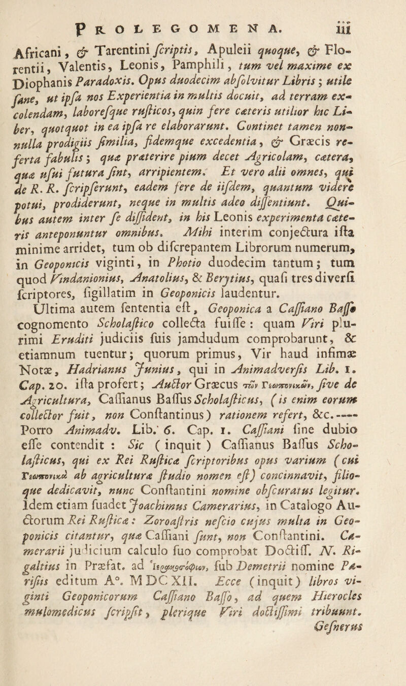 Africani, & Ύ^r^ntini fcripth, Apuleii qmque^ Flo- rentii, Valentis, Leonis, Pamphili, tum vel maxime ex Diophanis Paradoxis. Opus duodecim abfilvitur Libris; utiU Jane i ut ipfa nos Experientia in multis docuit, ad terram ex- colendam^ laborefque ruflicosy quin fere cateris utiltor htc Li¬ ber y quotquot in ea ipfa re elaborarunt. Continet tamen non¬ nulla prodigiis fimilia, fidemque excedentia, ^ Graecis re¬ ferta fabults; qua pr at er ire pium decet u4gricolamy catera^ qua ufui futura finty arripientem. Et vero alii omnesy qui de R-R* fcripferunty eadem fere de iifdem, quantum videre potui, prodiderunt, neque in multis adeo diffentiunt. Qui¬ bus autem inter fe diffident, in his Leonis experimenta cate- ris anteponuntur omnibus. Mihi interim conjedura ifta minime arridet, tum ob difcrepantem Librorum numerum, in Geopomcis viginti, in Photio duodecim tantum; tum quod Eindanionius, ^natoliusy ^BerjtiuSy quafi tresdiverii fcriptores, iigillatim in Geoponicis laudentur. Ultima autem fententia eft, Geoponica a Οαβαηο Bajfe cognomento Scholafiico colleda fui fle : quam fGri plu¬ rimi Eruditi judiciis fuis jamdudum comprobarunt, 8c etiamnum tuentur; quorum primus. Vir haud infimae Notae, Hadrianus Junius, qui in ^nimadverfis Lib. i. Cap. 20. ifla profert; j4uElorGjrxcws tov five de Agricultura, Caflianus E^iiEus Scholafiicus, (is enim eorum collevor fuit, Conftantinus) rationem refert, Scc.-— Porro Animadv. Lib,' 6. Cap. i. Caffiani fine dubio efle contendit ; Sic ( inquit ) Caflianus Baflus Scho- laflicuSy qui ex Rei Ruftica Jcriptoribus opus varium (cui Tiavnmcot ab agricultura fludio nomen efl) concinnavit, filio¬ que dedicavit, nunc Conflantini nomine obfcuratus legitur. idem etiam {u2L<\^tJoachimus Camerarius, in Catalogo Au- Etorum Rei Rufiica: Zoroafiris nejcio cujus multa in Geo¬ ponicis citantur, Cafliani fiunt, non Conflantini. Ca¬ merarii juhcium calculo fuo comprobat DodiiT. N* Ri- galtius in Prxfat. ad fub Demetrii nomine Pa- rifits editum MDCXil, Ecce (inquit) libros vi¬ ginti Geoponicorum Caffiano Bajfo, ad quem Hterocles mulomedicus Jcripfit plerique Ftri doilifiimi tribuunt, Gefinerus