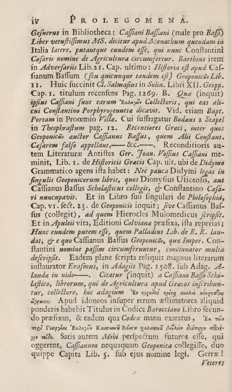 V- f' (jefnerus in Bibliotheca: Cajflani Baffiani (male pro Baffi) Xjiber vetufiifjimus AiSo dicitur apud Aionachum quendam m Italia latere^ putantque eundem ejfe^ qui nunc Conftantini Cafaris nomine de Agricultura circu?nfertur, Barthtus i terni in Adverfariis Lib.21. Cap. ultimo: Hifioria efiapud Caf- iianum BaiTum (feu quicunque tandem efl) GeoponicmLib, 11. Huic fuccinit CL Salmafius in Solm, Libri Xli. Geopp, Cap. I. titulum recenfens Pag. 1259. B. Quie (inquit) ipfius Cajfiani funt earum *Εκ,λο}ω» ColleBoris, qui eas ali·· cui Conflantino Porphyrogenneta dicavit, Vid. etiam Bapt, Portam in Prooemio Villa, Cui fuiFragatur Bodaus a Stapel in Theophraflum pag. 12. Rccentiores Graci, inter quos Geoponicm au^or Caj^anus BaJfuSy quem Alii Conflant* Cafarem falfo appellanti·^—&c.' . Reconditioris au¬ tem Literaturae Antiftes Ger, Joan, Vojflus Caffiani me¬ minit, Lib. I. dcHifloricis Gracis Cap. ult. nbi dQ Didyms Grammatico agens iftahabet: JVec paucaT>'idymi legas in flngulis Geoponicorum libris, quosJ^ionybm Uticenfis, aut Caffianus Baflus Scholaflicus collegit, ^ Conflantino Cafd· ri nuncupavit. Et in Libto fUo iingtilari de Philofophid^ Cap. VI. fedi:. 13. deGeoponicis inquit; Caffianus Baf- fus (collegit), ad quem Hierocles Mulomedicus Jcripflt, Et ‘m ApuleiiviVs,, Editioni Colviana praefixa, ifia repefias; Hunc eundem putem ejfe, quem Palladius Ltb, de R, R, lau-> dat, cr e quo Caffianus BaiTus Geoponicm, qua Imper, Con- ifantini nomine pajflm circumferuntur, concinnator multa defcripflt. Eadem plane fcripta reliquit magnus literarum inftaurator Erafmus, in Adagiis Pag. i 508. fub Adag. A^ lauda in nido-——, Citatur (inquit) a Cajflano Bajfo Scho-- laflico, librorum, qui de Agricultura apud Gratos infcribun- tur, colletlore, hoc adagium *Ev Ιίρξΰίζίζ, Apud idoneos infuper rerum aeiliraatores aliquid ponderis habebit Titulus in Codice Barocciano LibiO fecun¬ do praefixus, & eadem qua Codex manu exaratus, *£» VTtsd *Εκλογ!ύν Kacs-tea^S Bdosii βίζλί'ον αϊυπζβν Tuh. Satis autem Mihi perfpebfum futuros effe, qui oggerent, Cajflanum nequaquam Geoponka collegi (Te, duo quippe Capita Lib. 5. fub ejus nomine legi. Gefr;^ ! Vster§$