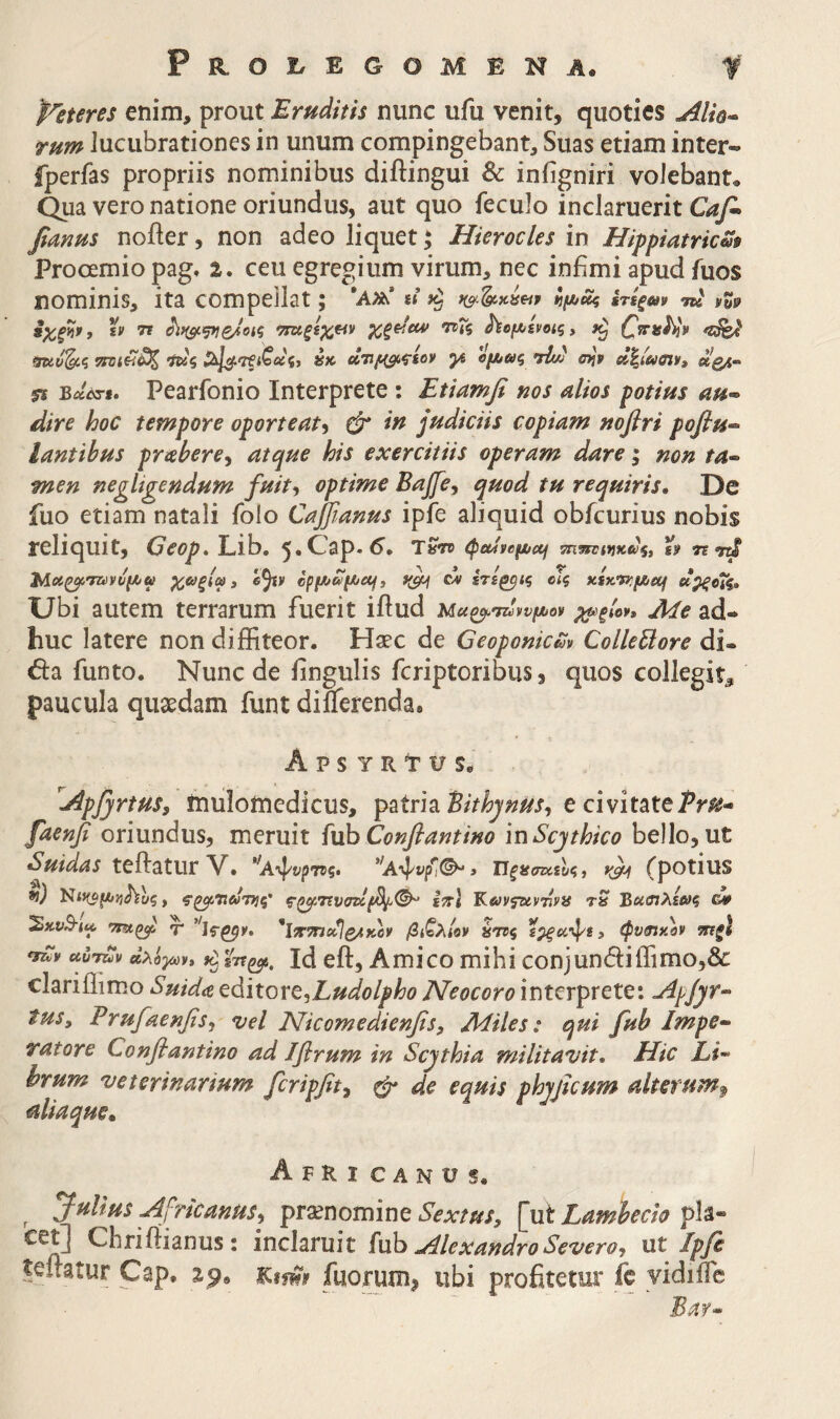 peteres enim, prout Eruditis nunc ufu venit, quoties Alk^ rum lucubrationes in unum compingebant. Suas etiam inter- fperfas propriis nominibus diftingui & iniigniri volebant· Qua vero natione oriundus, aut quo feculo inclaruerit Giyi fianus noiler, non adeo liquet; Hierocles in Hifpiatricm Prooemio pag, 2. ceu egregium virum, nec infimi apud fuos nominis, ita compeilat; ίιμ,ίίς ίτίξων τκ ίχξϋν, 'h TS ττα,ξίχ^ τνΐζ ^ομ^ίνοΐζ, ·ίκζ tK «TJ^fsov yi ομ^αζ nhJj ojp 5Ϊ B«W». Pearfonio Interprete : Etiamfi nos alios potius au^ dire hoc tempore oporteat^ & in judiciis copiam nofiri pofiu·^ lantibus prahere^ atque his exercitiis operam dare i non ta·- men negltgendum fuit-, optime Bajfcy quod tu requiris. De fuo etiam natali folo Caffianus ipfe aliquid obfcurius nobis reliquit, Geop, Lib. 5«C^3P·^· TSV» ^palvefi/af i» τε ηπβ 2Λαζ^τανύ(Α/ψ χαξίω» e^v cpf^c^f^ctf, c% ίτι^ις οΤς aixrfKfJUOj α^ξοΧς» Ubi autem terrarum fuerit iftud Μα^σζΙννμον %^ξΙογ» Me ad¬ huc latere non diffiteor. Haec de Geoponicm ColleUore di- da funto. Nunc de fingulis feriptoribus, quos collegit^ paucula quaedam funt diilerenda* A p s Y R11/ Se ^Apjyrtus, inulomedicus, patria e civitate β^οηβ oriundus, meruit fuhConflantino inScjthico bello, ut Suidas teftatur V. '(Αψί'ρ'Π)?. ΏξίίστΰαΙς, rpotius *}) , ς·^τιυστ>1β^(^ ίπΐ Κανζζανηήνα tS Βασιλία/ζ G¥ !SxyS-<« ^ *ΐ7[7ηο^ζ/ίκορ βι^λίον ύηζ ίρ^ίίψί, φν^χον ρηξΙ uuruv (ΙλϋγύΡ» Id eft, Amico mihi conjundiffimo,& clariffimo Suida cidiitox^yLudolpho Neocoro interprete; Apjyr^ tuSy Erufaenfisy vel Nicomedienfisy Miles: qui fub Impe¬ ratore Conflantino ad Jfirum in Scythia militavit. Hic Li¬ brum veterinarium [cripfity ^ de equis phyjtcum alterum^ aliaque, Afri canus. Julius Afrkanusy praenomine pla- Chrirtianus ; inclaruit {\xh Alexandro Severo, ut Ipfi teitatur Cap. M-ms fuorum^ ubi profitetur fe yidiile Baf-